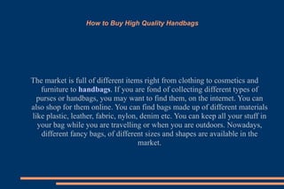 How to Buy High Quality Handbags The market is full of different items right from clothing to cosmetics and furniture to  handbags . If you are fond of collecting different types of purses or handbags, you may want to find them, on the internet. You can also shop for them online. You can find bags made up of different materials like plastic, leather, fabric, nylon, denim etc. You can keep all your stuff in your bag while you are travelling or when you are outdoors. Nowadays, different fancy bags, of different sizes and shapes are available in the market. 