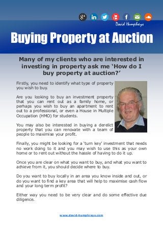 David Humphreys


Buying Property at Auction
  Many of my clients who are interested in
   investing in property ask me ‘How do I
          buy property at auction?’
 Firstly, you need to identify what type of property
 you wish to buy.

 Are you looking to buy an investment property
 that you can rent out as a family home, or
 perhaps you wish to buy an apartment to rent
 out to a professional, or even a House in Multiple
 Occupation (HMO) for students.

 You may also be interested in buying a derelict
 property that you can renovate with a team of
 people to maximise your profit.

 Finally, you might be looking for a ‘turn key’ investment that needs
 no work doing to it and you may wish to use this as your own
 home or to rent out without the hassle of having to do it up.

 Once you are clear on what you want to buy, and what you want to
 achieve from it, you should decide where to buy.

 Do you want to buy locally in an area you know inside and out, or
 do you want to find a key area that will help to maximise cash flow
 and your long term profit?

 Either way you need to be very clear and do some effective due
 diligence.


                       www.david-humphreys.com
 