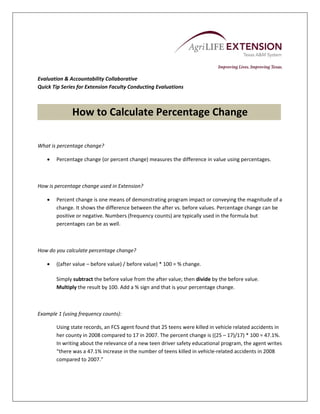  

 
 
 
Evaluation & Accountability Collaborative 
Quick Tip Series for Extension Faculty Conducting Evaluations 

                                                      

              How to Calculate Percentage Change 
                                 
What is percentage change? 

       Percentage change (or percent change) measures the difference in value using percentages.  

 

How is percentage change used in Extension? 

       Percent change is one means of demonstrating program impact or conveying the magnitude of a 
        change. It shows the difference between the after vs. before values. Percentage change can be 
        positive or negative. Numbers (frequency counts) are typically used in the formula but 
        percentages can be as well. 

 

How do you calculate percentage change? 

       ((after value – before value) / before value) * 100 = % change. 
     
        Simply subtract the before value from the after value; then divide by the before value. 
        Multiply the result by 100. Add a % sign and that is your percentage change. 

 

Example 1 (using frequency counts): 

        Using state records, an FCS agent found that 25 teens were killed in vehicle related accidents in 
        her county in 2008 compared to 17 in 2007. The percent change is ((25 – 17)/17) * 100 = 47.1%. 
        In writing about the relevance of a new teen driver safety educational program, the agent writes 
        “there was a 47.1% increase in the number of teens killed in vehicle‐related accidents in 2008 
        compared to 2007.”  
 
 