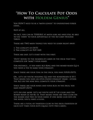 “How To Calculate Pot Odds
     with Holdem Genius”
You DON'T need to be a "math genius" to understand poker
odds...

Not at all.

In fact, you can be TERRIBLE at math (like me) and still be able
to use "odds" to your advantage at the no-limit Holdem
tables.

There are TWO main things you need to learn right away:

1. The concept of OUTS
2. The concept of POT SIZE

These are easy. Let's start with the first.

"Outs" refers to the number of cards in the deck that will
complete (or "make") your hand.

For instance... if you have Ace-King and the board reads Q-J-4,
you need a ten to make your straight.

Since there are four tens in the deck, you have FOUR OUTS.

Or... let's say you're holding Q-J and the boardreads K-10-5.
That means you have an open-ended straight draw-- either
the Ace or the nine will complete your straight.

Since there are four nines and four Aces in the deck, you
have EIGHT OUTS.

Let's do one more. Let's say you've got 8-7 of clubs and the
board reads 2c-Ad-Kc-3s. That means there are two clubs on
the board and two in your hand. If one more club hits on
the river, you'll have a flush.

There are a total of thirteen clubs in the deck (thirteen of
each suit times four suits equals fifty-two cards).
 