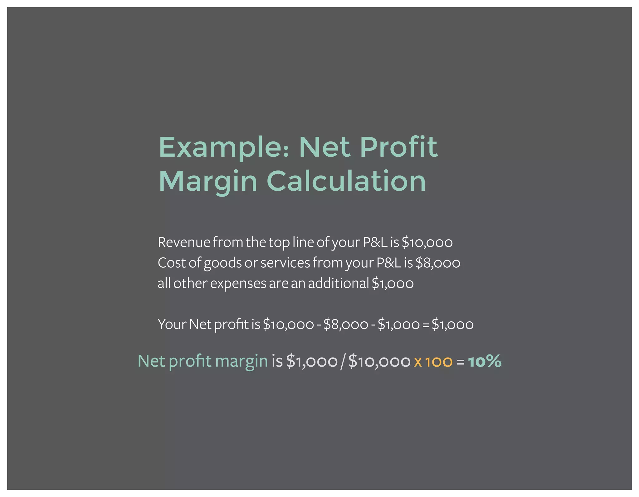 RevenuefromthetoplineofyourP&Lis$10,000
CostofgoodsorservicesfromyourP&Lis$8,000
allotherexpensesareanadditional$1,000
YourNetprofitis$10,000-$8,000-$1,000=$1,000
Example: Net Profit
Margin Calculation
Net profit margin is $1,000 / $10,000 x 100 = 10%
 