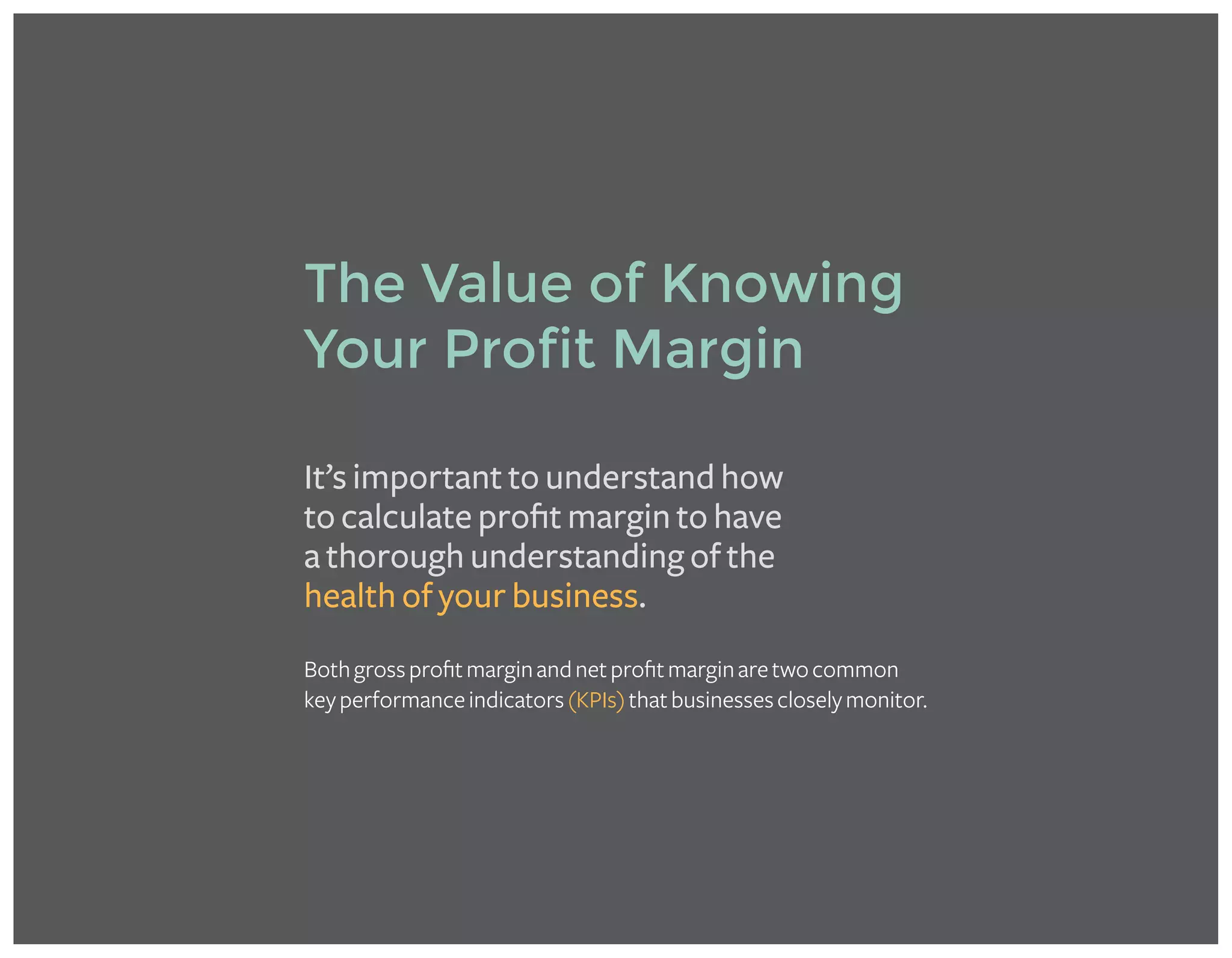 It’s important to understand how
to calculate profit margin to have
a thorough understanding of the
health of your business.
Bothgrossprofitmarginandnetprofitmarginaretwocommon
keyperformanceindicators(KPIs)thatbusinessescloselymonitor.
The Value of Knowing
Your Profit Margin
 