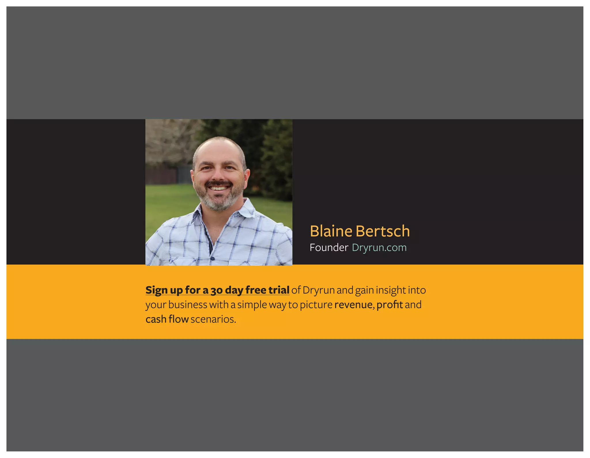 Sign up for a 30 day free trialofDryrunandgaininsightinto
yourbusinesswithasimplewaytopicturerevenue,profitand
cash flowscenarios.
Blaine Bertsch
Founder Dryrun.com
Take my FREE MINI-COURSE for more detail on calculating profit margins and
discover how to put the knowledge to use in your business!
Get Started in minutes! >>
 