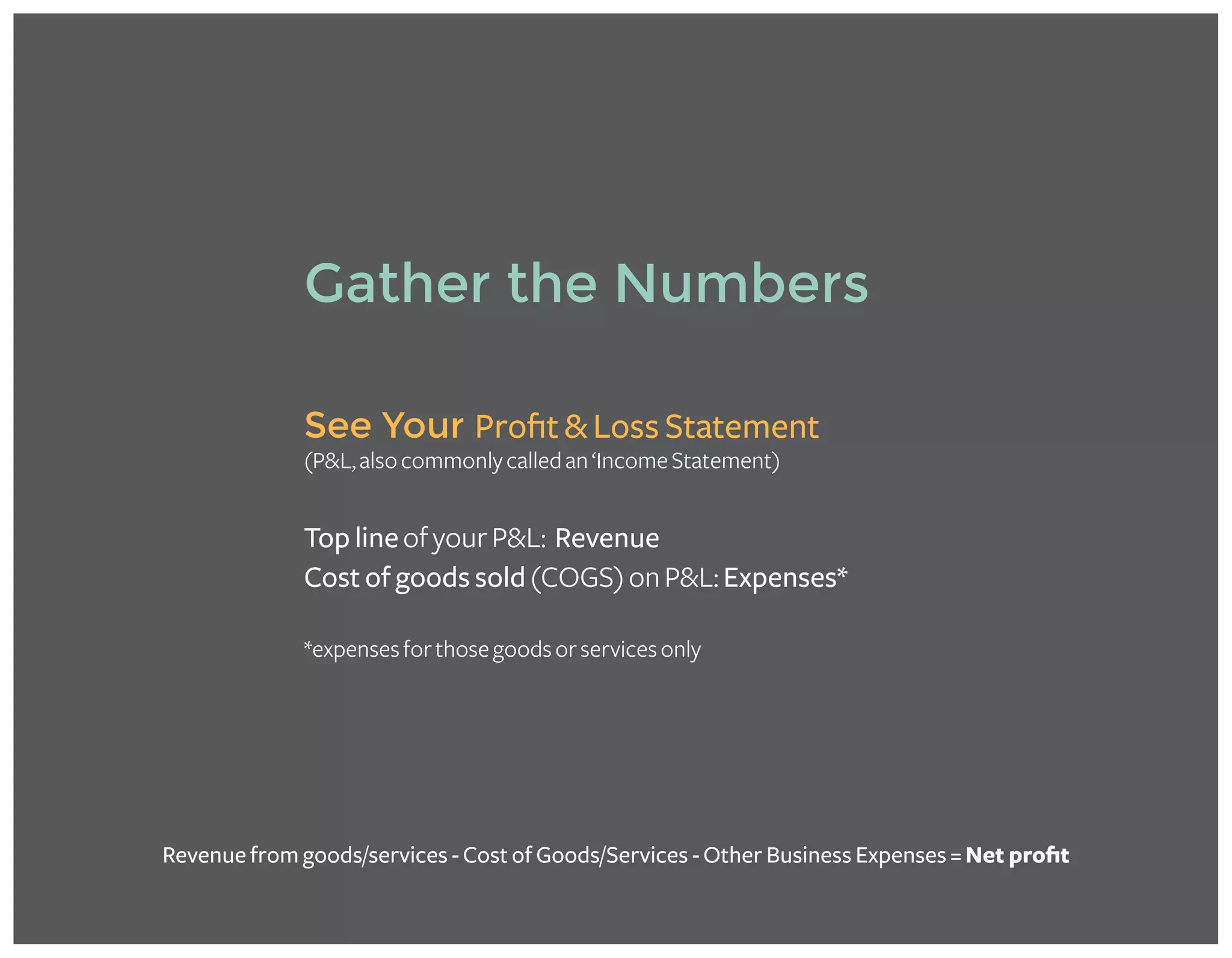 See Your Profit & Loss Statement
(P&L,alsocommonlycalledan‘IncomeStatement)
Top lineofyourP&L: Revenue
Cost of goods sold(COGS)onP&L:Expenses*
*expensesforthosegoodsorservicesonly
Gather the Numbers
Revenue from goods/services - Cost of Goods/Services - Other Business Expenses = Net profit
Take my FREE MINI-COURSE for more detail on calculating profit margins and
discover how to put the knowledge to use in your business!
Get Started in minutes! >>
 