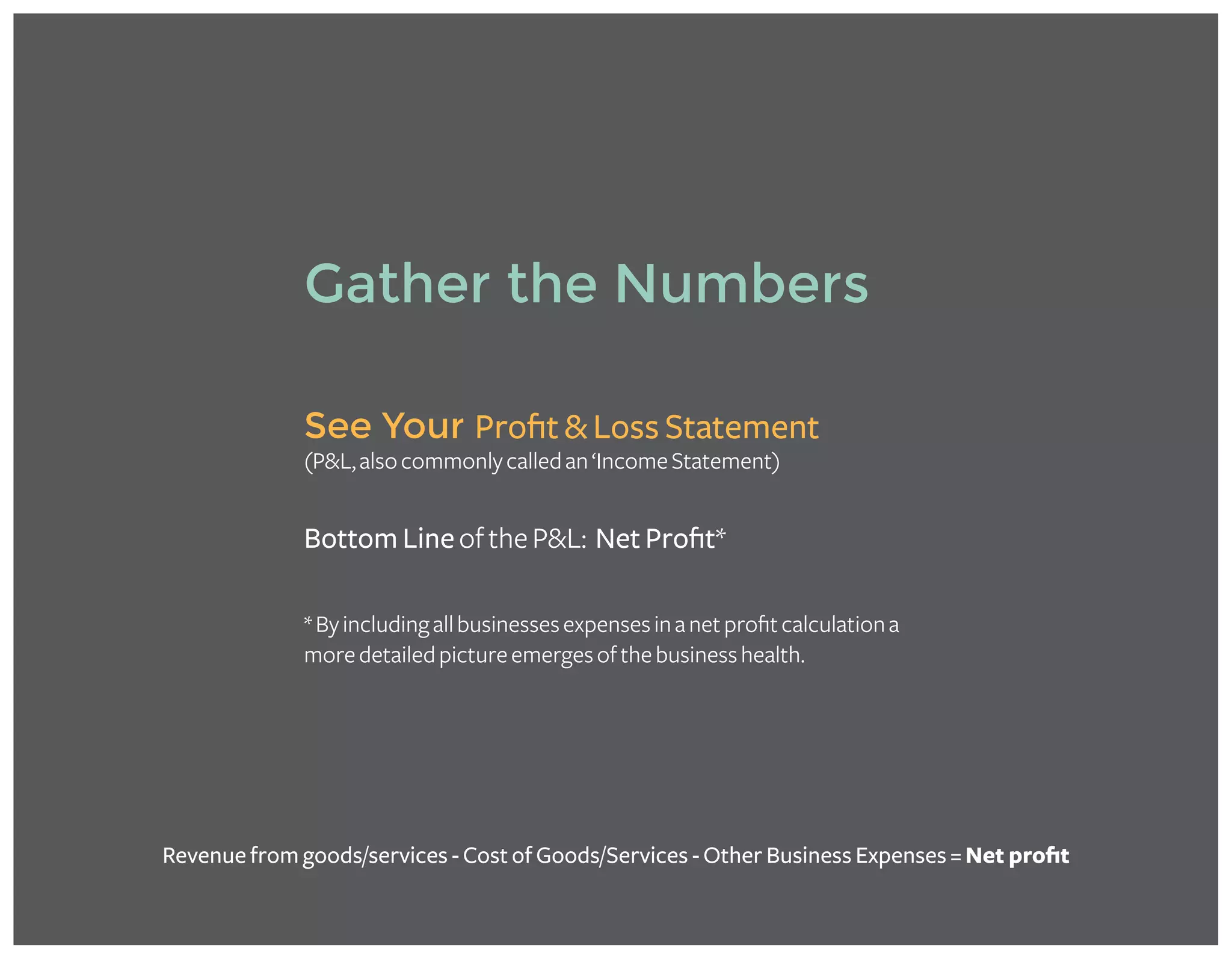 *Byincludingallbusinessesexpensesinanetprofitcalculationa
moredetailedpictureemergesofthebusinesshealth.
See Your Profit & Loss Statement
(P&L,alsocommonlycalledan‘IncomeStatement)
Bottom LineoftheP&L: Net Profit*
Gather the Numbers
Revenue from goods/services - Cost of Goods/Services - Other Business Expenses = Net profit
 