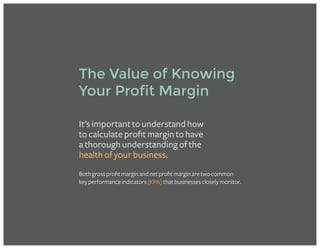 It’s important to understand how
to calculate profit margin to have
a thorough understanding of the
health of your business.
Bothgrossprofitmarginandnetprofitmarginaretwocommon
keyperformanceindicators(KPIs)thatbusinessescloselymonitor.
The Value of Knowing
Your Profit Margin
 