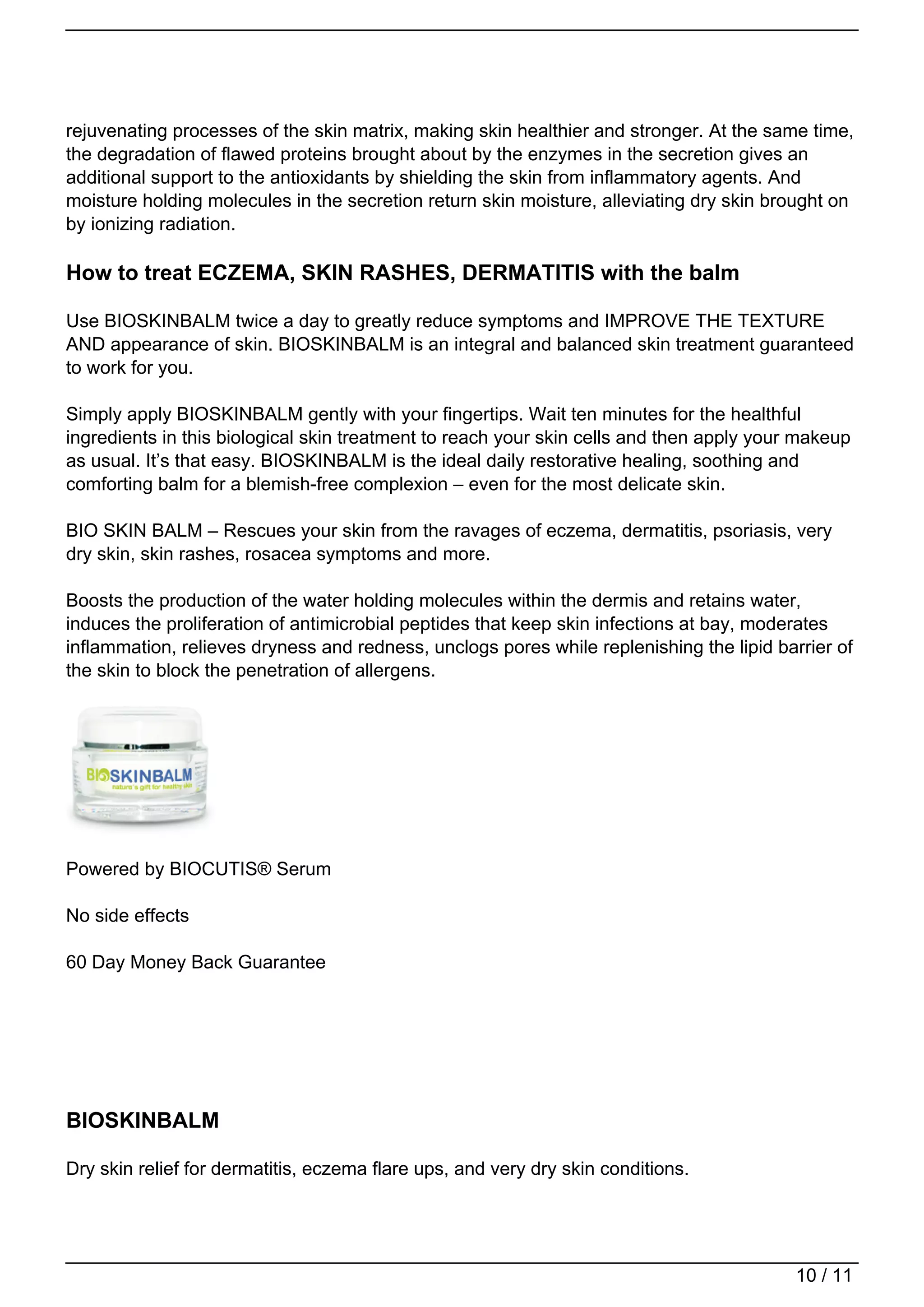 rejuvenating processes of the skin matrix, making skin healthier and stronger. At the same time,
the degradation of flawed proteins brought about by the enzymes in the secretion gives an
additional support to the antioxidants by shielding the skin from inflammatory agents. And
moisture holding molecules in the secretion return skin moisture, alleviating dry skin brought on
by ionizing radiation.

How to treat ECZEMA, SKIN RASHES, DERMATITIS with the balm

Use BIOSKINBALM twice a day to greatly reduce symptoms and IMPROVE THE TEXTURE
AND appearance of skin. BIOSKINBALM is an integral and balanced skin treatment guaranteed
to work for you.

Simply apply BIOSKINBALM gently with your fingertips. Wait ten minutes for the healthful
ingredients in this biological skin treatment to reach your skin cells and then apply your makeup
as usual. It’s that easy. BIOSKINBALM is the ideal daily restorative healing, soothing and
comforting balm for a blemish-free complexion – even for the most delicate skin.

BIO SKIN BALM – Rescues your skin from the ravages of eczema, dermatitis, psoriasis, very
dry skin, skin rashes, rosacea symptoms and more.

Boosts the production of the water holding molecules within the dermis and retains water,
induces the proliferation of antimicrobial peptides that keep skin infections at bay, moderates
inflammation, relieves dryness and redness, unclogs pores while replenishing the lipid barrier of
the skin to block the penetration of allergens.




Powered by BIOCUTIS® Serum

No side effects

60 Day Money Back Guarantee




BIOSKINBALM

Dry skin relief for dermatitis, eczema flare ups, and very dry skin conditions.




                                                                                          10 / 11
 