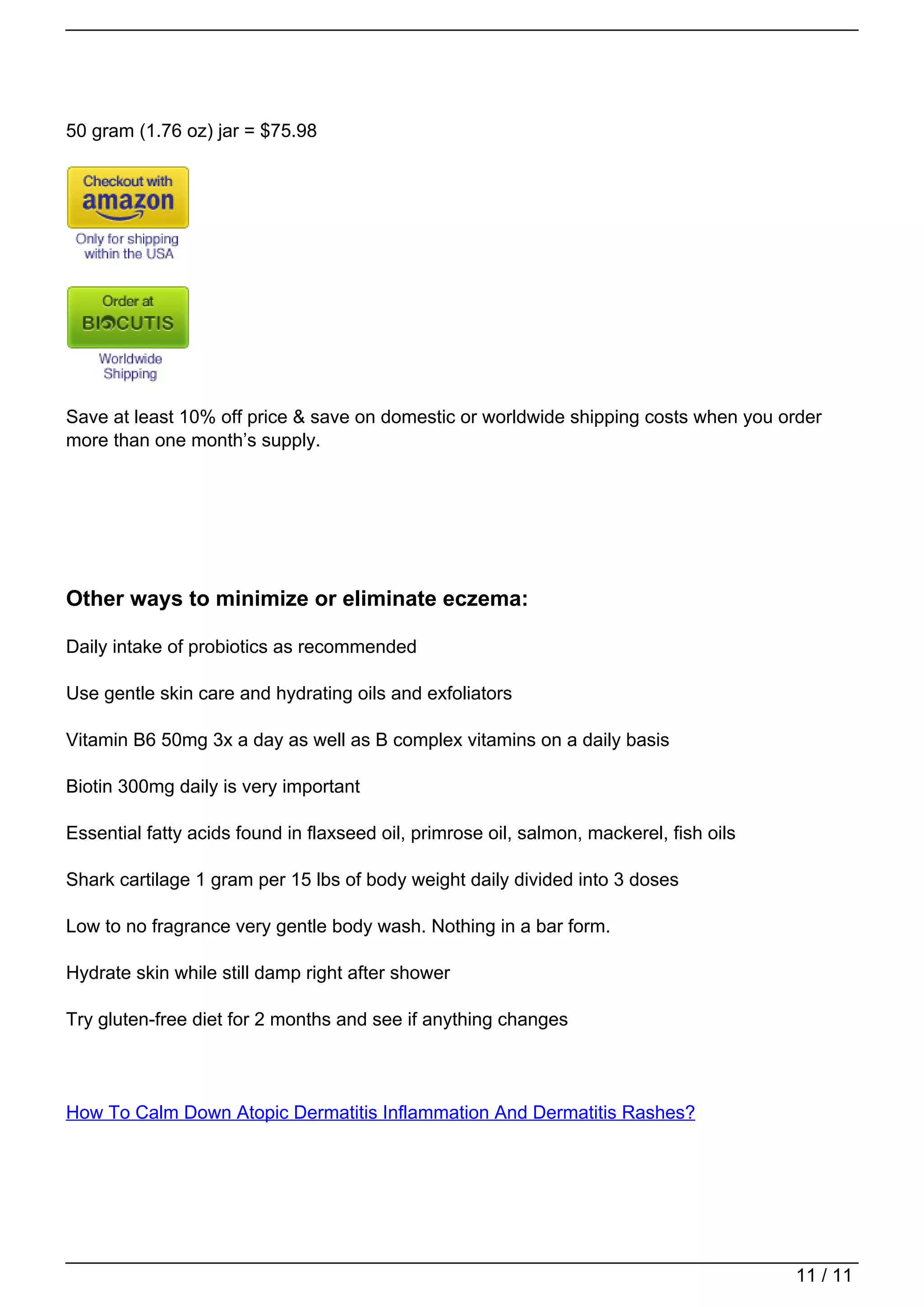 50 gram (1.76 oz) jar = $75.98




                                   Save at least 10% off price & save on domestic or worldwide shipping costs when you order
                                   more than one month’s supply.




                                   Other ways to minimize or eliminate eczema:

                                   Daily intake of probiotics as recommended

                                   Use gentle skin care and hydrating oils and exfoliators

                                   Vitamin B6 50mg 3x a day as well as B complex vitamins on a daily basis

                                   Biotin 300mg daily is very important

                                   Essential fatty acids found in flaxseed oil, primrose oil, salmon, mackerel, fish oils

                                   Shark cartilage 1 gram per 15 lbs of body weight daily divided into 3 doses

                                   Low to no fragrance very gentle body wash. Nothing in a bar form.

                                   Hydrate skin while still damp right after shower

                                   Try gluten-free diet for 2 months and see if anything changes




                                   How To Calm Down Atopic Dermatitis Inflammation And Dermatitis Rashes?




                                                                                                                            11 / 11
Powered by TCPDF (www.tcpdf.org)
 