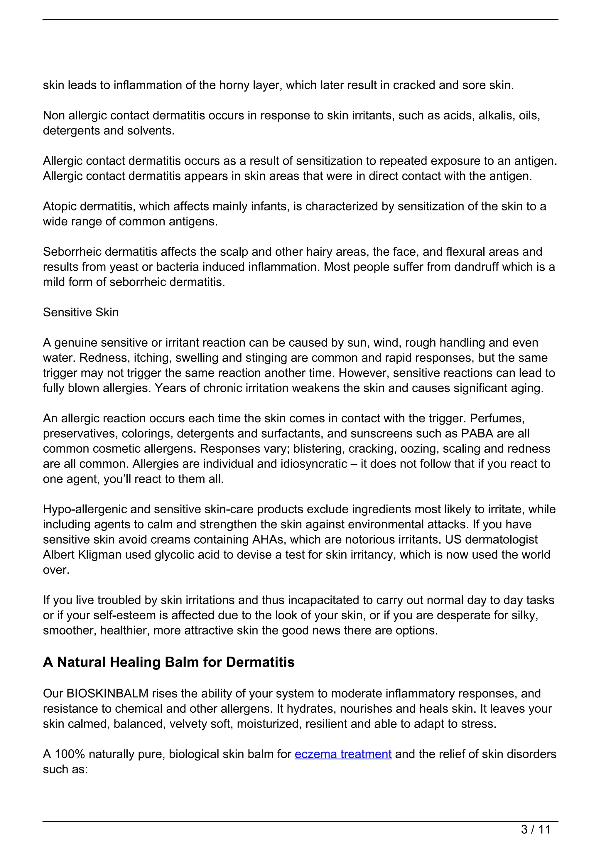 skin leads to inflammation of the horny layer, which later result in cracked and sore skin.

Non allergic contact dermatitis occurs in response to skin irritants, such as acids, alkalis, oils,
detergents and solvents.

Allergic contact dermatitis occurs as a result of sensitization to repeated exposure to an antigen.
Allergic contact dermatitis appears in skin areas that were in direct contact with the antigen.

Atopic dermatitis, which affects mainly infants, is characterized by sensitization of the skin to a
wide range of common antigens.

Seborrheic dermatitis affects the scalp and other hairy areas, the face, and flexural areas and
results from yeast or bacteria induced inflammation. Most people suffer from dandruff which is a
mild form of seborrheic dermatitis.

Sensitive Skin

A genuine sensitive or irritant reaction can be caused by sun, wind, rough handling and even
water. Redness, itching, swelling and stinging are common and rapid responses, but the same
trigger may not trigger the same reaction another time. However, sensitive reactions can lead to
fully blown allergies. Years of chronic irritation weakens the skin and causes significant aging.

An allergic reaction occurs each time the skin comes in contact with the trigger. Perfumes,
preservatives, colorings, detergents and surfactants, and sunscreens such as PABA are all
common cosmetic allergens. Responses vary; blistering, cracking, oozing, scaling and redness
are all common. Allergies are individual and idiosyncratic – it does not follow that if you react to
one agent, you’ll react to them all.

Hypo-allergenic and sensitive skin-care products exclude ingredients most likely to irritate, while
including agents to calm and strengthen the skin against environmental attacks. If you have
sensitive skin avoid creams containing AHAs, which are notorious irritants. US dermatologist
Albert Kligman used glycolic acid to devise a test for skin irritancy, which is now used the world
over.

If you live troubled by skin irritations and thus incapacitated to carry out normal day to day tasks
or if your self-esteem is affected due to the look of your skin, or if you are desperate for silky,
smoother, healthier, more attractive skin the good news there are options.

A Natural Healing Balm for Dermatitis

Our BIOSKINBALM rises the ability of your system to moderate inflammatory responses, and
resistance to chemical and other allergens. It hydrates, nourishes and heals skin. It leaves your
skin calmed, balanced, velvety soft, moisturized, resilient and able to adapt to stress.

A 100% naturally pure, biological skin balm for eczema treatment and the relief of skin disorders
such as:



                                                                                               3 / 11
 
