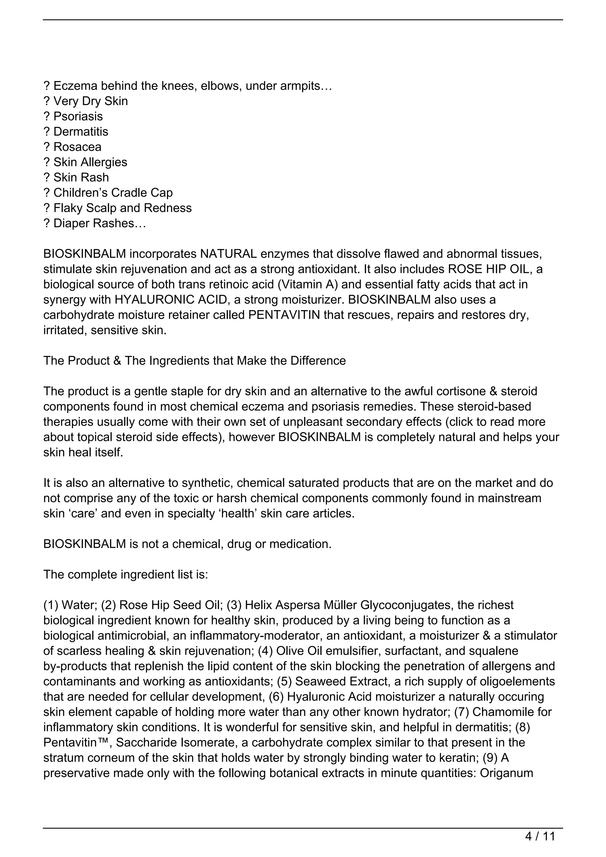 ? Eczema behind the knees, elbows, under armpits…
? Very Dry Skin
? Psoriasis
? Dermatitis
? Rosacea
? Skin Allergies
? Skin Rash
? Children’s Cradle Cap
? Flaky Scalp and Redness
? Diaper Rashes…

BIOSKINBALM incorporates NATURAL enzymes that dissolve flawed and abnormal tissues,
stimulate skin rejuvenation and act as a strong antioxidant. It also includes ROSE HIP OIL, a
biological source of both trans retinoic acid (Vitamin A) and essential fatty acids that act in
synergy with HYALURONIC ACID, a strong moisturizer. BIOSKINBALM also uses a
carbohydrate moisture retainer called PENTAVITIN that rescues, repairs and restores dry,
irritated, sensitive skin.

The Product & The Ingredients that Make the Difference

The product is a gentle staple for dry skin and an alternative to the awful cortisone & steroid
components found in most chemical eczema and psoriasis remedies. These steroid-based
therapies usually come with their own set of unpleasant secondary effects (click to read more
about topical steroid side effects), however BIOSKINBALM is completely natural and helps your
skin heal itself.

It is also an alternative to synthetic, chemical saturated products that are on the market and do
not comprise any of the toxic or harsh chemical components commonly found in mainstream
skin ‘care’ and even in specialty ‘health’ skin care articles.

BIOSKINBALM is not a chemical, drug or medication.

The complete ingredient list is:

(1) Water; (2) Rose Hip Seed Oil; (3) Helix Aspersa Müller Glycoconjugates, the richest
biological ingredient known for healthy skin, produced by a living being to function as a
biological antimicrobial, an inflammatory-moderator, an antioxidant, a moisturizer & a stimulator
of scarless healing & skin rejuvenation; (4) Olive Oil emulsifier, surfactant, and squalene
by-products that replenish the lipid content of the skin blocking the penetration of allergens and
contaminants and working as antioxidants; (5) Seaweed Extract, a rich supply of oligoelements
that are needed for cellular development, (6) Hyaluronic Acid moisturizer a naturally occuring
skin element capable of holding more water than any other known hydrator; (7) Chamomile for
inflammatory skin conditions. It is wonderful for sensitive skin, and helpful in dermatitis; (8)
Pentavitin™, Saccharide Isomerate, a carbohydrate complex similar to that present in the
stratum corneum of the skin that holds water by strongly binding water to keratin; (9) A
preservative made only with the following botanical extracts in minute quantities: Origanum




                                                                                           4 / 11
 