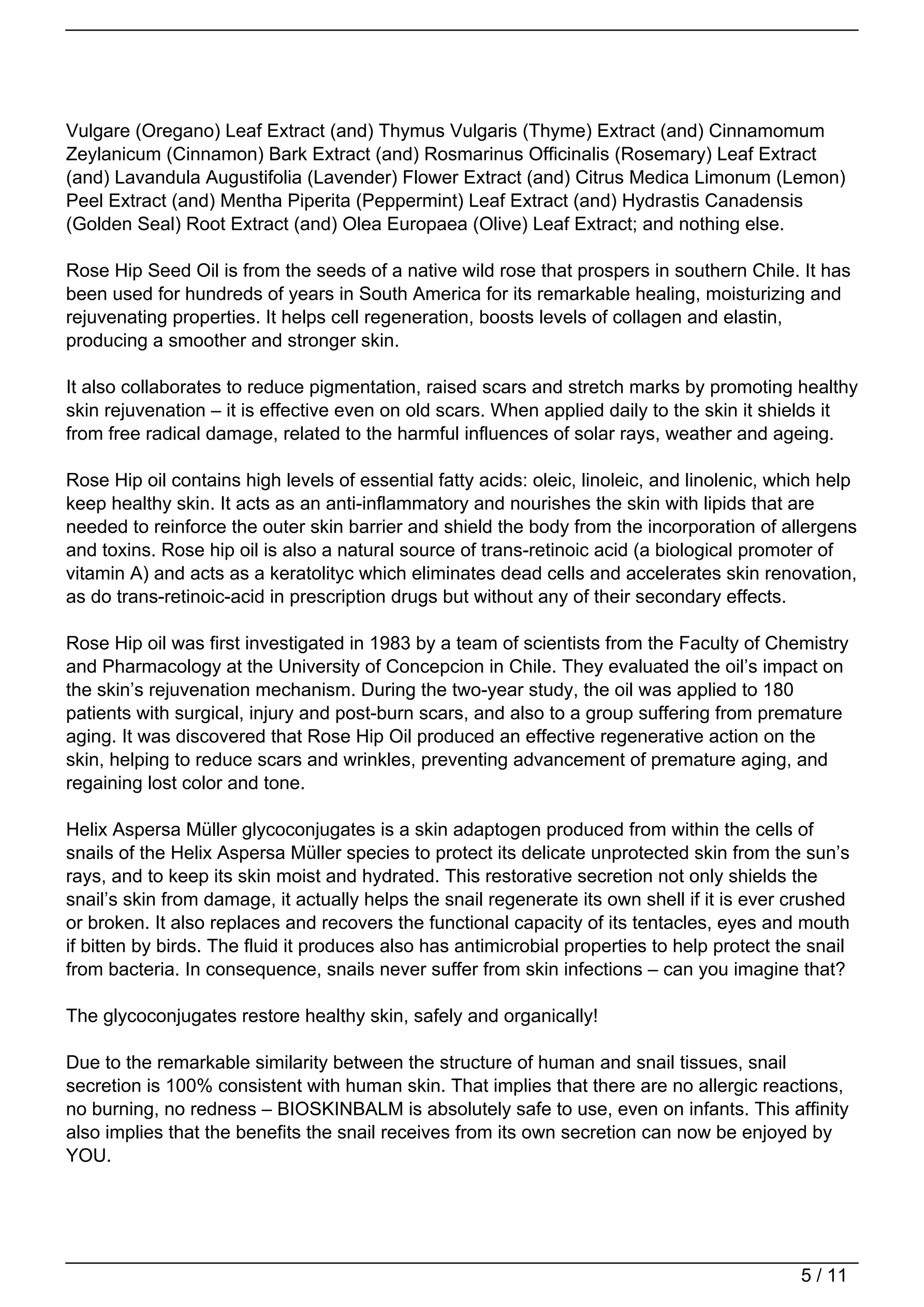 Vulgare (Oregano) Leaf Extract (and) Thymus Vulgaris (Thyme) Extract (and) Cinnamomum
Zeylanicum (Cinnamon) Bark Extract (and) Rosmarinus Officinalis (Rosemary) Leaf Extract
(and) Lavandula Augustifolia (Lavender) Flower Extract (and) Citrus Medica Limonum (Lemon)
Peel Extract (and) Mentha Piperita (Peppermint) Leaf Extract (and) Hydrastis Canadensis
(Golden Seal) Root Extract (and) Olea Europaea (Olive) Leaf Extract; and nothing else.

Rose Hip Seed Oil is from the seeds of a native wild rose that prospers in southern Chile. It has
been used for hundreds of years in South America for its remarkable healing, moisturizing and
rejuvenating properties. It helps cell regeneration, boosts levels of collagen and elastin,
producing a smoother and stronger skin.

It also collaborates to reduce pigmentation, raised scars and stretch marks by promoting healthy
skin rejuvenation – it is effective even on old scars. When applied daily to the skin it shields it
from free radical damage, related to the harmful influences of solar rays, weather and ageing.

Rose Hip oil contains high levels of essential fatty acids: oleic, linoleic, and linolenic, which help
keep healthy skin. It acts as an anti-inflammatory and nourishes the skin with lipids that are
needed to reinforce the outer skin barrier and shield the body from the incorporation of allergens
and toxins. Rose hip oil is also a natural source of trans-retinoic acid (a biological promoter of
vitamin A) and acts as a keratolityc which eliminates dead cells and accelerates skin renovation,
as do trans-retinoic-acid in prescription drugs but without any of their secondary effects.

Rose Hip oil was first investigated in 1983 by a team of scientists from the Faculty of Chemistry
and Pharmacology at the University of Concepcion in Chile. They evaluated the oil’s impact on
the skin’s rejuvenation mechanism. During the two-year study, the oil was applied to 180
patients with surgical, injury and post-burn scars, and also to a group suffering from premature
aging. It was discovered that Rose Hip Oil produced an effective regenerative action on the
skin, helping to reduce scars and wrinkles, preventing advancement of premature aging, and
regaining lost color and tone.

Helix Aspersa Müller glycoconjugates is a skin adaptogen produced from within the cells of
snails of the Helix Aspersa Müller species to protect its delicate unprotected skin from the sun’s
rays, and to keep its skin moist and hydrated. This restorative secretion not only shields the
snail’s skin from damage, it actually helps the snail regenerate its own shell if it is ever crushed
or broken. It also replaces and recovers the functional capacity of its tentacles, eyes and mouth
if bitten by birds. The fluid it produces also has antimicrobial properties to help protect the snail
from bacteria. In consequence, snails never suffer from skin infections – can you imagine that?

The glycoconjugates restore healthy skin, safely and organically!

Due to the remarkable similarity between the structure of human and snail tissues, snail
secretion is 100% consistent with human skin. That implies that there are no allergic reactions,
no burning, no redness – BIOSKINBALM is absolutely safe to use, even on infants. This affinity
also implies that the benefits the snail receives from its own secretion can now be enjoyed by
YOU.




                                                                                              5 / 11
 