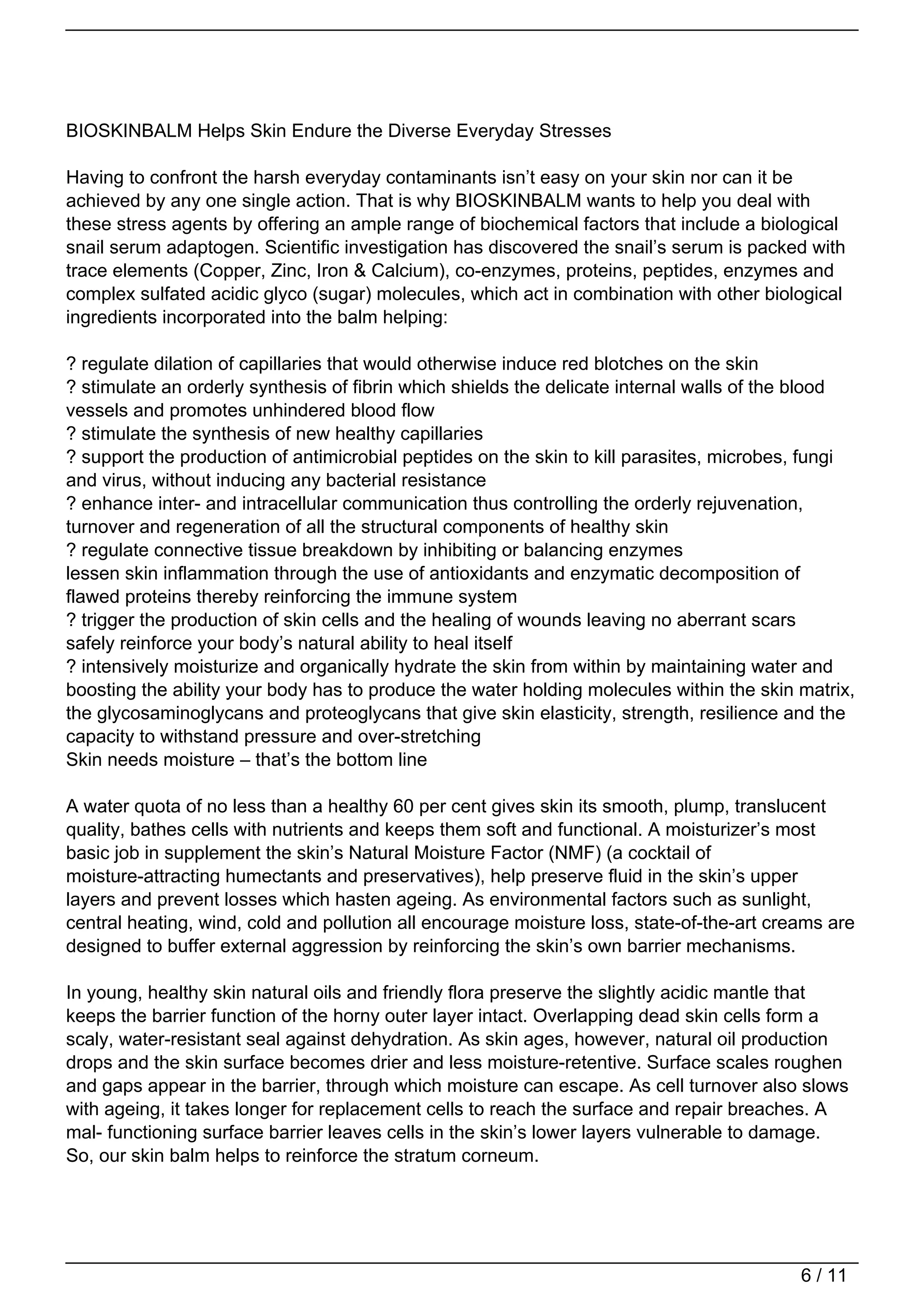 BIOSKINBALM Helps Skin Endure the Diverse Everyday Stresses

Having to confront the harsh everyday contaminants isn’t easy on your skin nor can it be
achieved by any one single action. That is why BIOSKINBALM wants to help you deal with
these stress agents by offering an ample range of biochemical factors that include a biological
snail serum adaptogen. Scientific investigation has discovered the snail’s serum is packed with
trace elements (Copper, Zinc, Iron & Calcium), co-enzymes, proteins, peptides, enzymes and
complex sulfated acidic glyco (sugar) molecules, which act in combination with other biological
ingredients incorporated into the balm helping:

? regulate dilation of capillaries that would otherwise induce red blotches on the skin
? stimulate an orderly synthesis of fibrin which shields the delicate internal walls of the blood
vessels and promotes unhindered blood flow
? stimulate the synthesis of new healthy capillaries
? support the production of antimicrobial peptides on the skin to kill parasites, microbes, fungi
and virus, without inducing any bacterial resistance
? enhance inter- and intracellular communication thus controlling the orderly rejuvenation,
turnover and regeneration of all the structural components of healthy skin
? regulate connective tissue breakdown by inhibiting or balancing enzymes
lessen skin inflammation through the use of antioxidants and enzymatic decomposition of
flawed proteins thereby reinforcing the immune system
? trigger the production of skin cells and the healing of wounds leaving no aberrant scars
safely reinforce your body’s natural ability to heal itself
? intensively moisturize and organically hydrate the skin from within by maintaining water and
boosting the ability your body has to produce the water holding molecules within the skin matrix,
the glycosaminoglycans and proteoglycans that give skin elasticity, strength, resilience and the
capacity to withstand pressure and over-stretching
Skin needs moisture – that’s the bottom line

A water quota of no less than a healthy 60 per cent gives skin its smooth, plump, translucent
quality, bathes cells with nutrients and keeps them soft and functional. A moisturizer’s most
basic job in supplement the skin’s Natural Moisture Factor (NMF) (a cocktail of
moisture-attracting humectants and preservatives), help preserve fluid in the skin’s upper
layers and prevent losses which hasten ageing. As environmental factors such as sunlight,
central heating, wind, cold and pollution all encourage moisture loss, state-of-the-art creams are
designed to buffer external aggression by reinforcing the skin’s own barrier mechanisms.

In young, healthy skin natural oils and friendly flora preserve the slightly acidic mantle that
keeps the barrier function of the horny outer layer intact. Overlapping dead skin cells form a
scaly, water-resistant seal against dehydration. As skin ages, however, natural oil production
drops and the skin surface becomes drier and less moisture-retentive. Surface scales roughen
and gaps appear in the barrier, through which moisture can escape. As cell turnover also slows
with ageing, it takes longer for replacement cells to reach the surface and repair breaches. A
mal- functioning surface barrier leaves cells in the skin’s lower layers vulnerable to damage.
So, our skin balm helps to reinforce the stratum corneum.




                                                                                           6 / 11
 