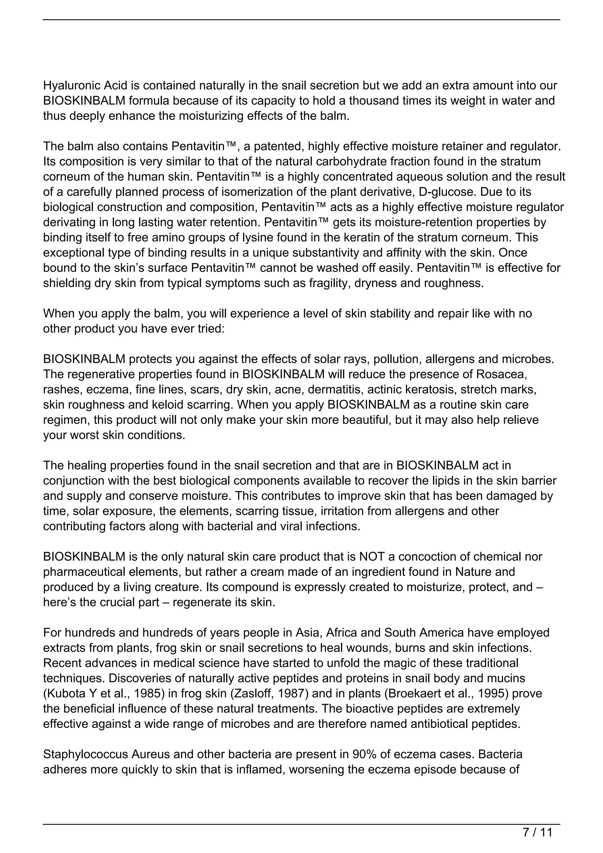 Hyaluronic Acid is contained naturally in the snail secretion but we add an extra amount into our
BIOSKINBALM formula because of its capacity to hold a thousand times its weight in water and
thus deeply enhance the moisturizing effects of the balm.

The balm also contains Pentavitin™, a patented, highly effective moisture retainer and regulator.
Its composition is very similar to that of the natural carbohydrate fraction found in the stratum
corneum of the human skin. Pentavitin™ is a highly concentrated aqueous solution and the result
of a carefully planned process of isomerization of the plant derivative, D-glucose. Due to its
biological construction and composition, Pentavitin™ acts as a highly effective moisture regulator
derivating in long lasting water retention. Pentavitin™ gets its moisture-retention properties by
binding itself to free amino groups of lysine found in the keratin of the stratum corneum. This
exceptional type of binding results in a unique substantivity and affinity with the skin. Once
bound to the skin’s surface Pentavitin™ cannot be washed off easily. Pentavitin™ is effective for
shielding dry skin from typical symptoms such as fragility, dryness and roughness.

When you apply the balm, you will experience a level of skin stability and repair like with no
other product you have ever tried:

BIOSKINBALM protects you against the effects of solar rays, pollution, allergens and microbes.
The regenerative properties found in BIOSKINBALM will reduce the presence of Rosacea,
rashes, eczema, fine lines, scars, dry skin, acne, dermatitis, actinic keratosis, stretch marks,
skin roughness and keloid scarring. When you apply BIOSKINBALM as a routine skin care
regimen, this product will not only make your skin more beautiful, but it may also help relieve
your worst skin conditions.

The healing properties found in the snail secretion and that are in BIOSKINBALM act in
conjunction with the best biological components available to recover the lipids in the skin barrier
and supply and conserve moisture. This contributes to improve skin that has been damaged by
time, solar exposure, the elements, scarring tissue, irritation from allergens and other
contributing factors along with bacterial and viral infections.

BIOSKINBALM is the only natural skin care product that is NOT a concoction of chemical nor
pharmaceutical elements, but rather a cream made of an ingredient found in Nature and
produced by a living creature. Its compound is expressly created to moisturize, protect, and –
here’s the crucial part – regenerate its skin.

For hundreds and hundreds of years people in Asia, Africa and South America have employed
extracts from plants, frog skin or snail secretions to heal wounds, burns and skin infections.
Recent advances in medical science have started to unfold the magic of these traditional
techniques. Discoveries of naturally active peptides and proteins in snail body and mucins
(Kubota Y et al., 1985) in frog skin (Zasloff, 1987) and in plants (Broekaert et al., 1995) prove
the beneficial influence of these natural treatments. The bioactive peptides are extremely
effective against a wide range of microbes and are therefore named antibiotical peptides.

Staphylococcus Aureus and other bacteria are present in 90% of eczema cases. Bacteria
adheres more quickly to skin that is inflamed, worsening the eczema episode because of




                                                                                            7 / 11
 