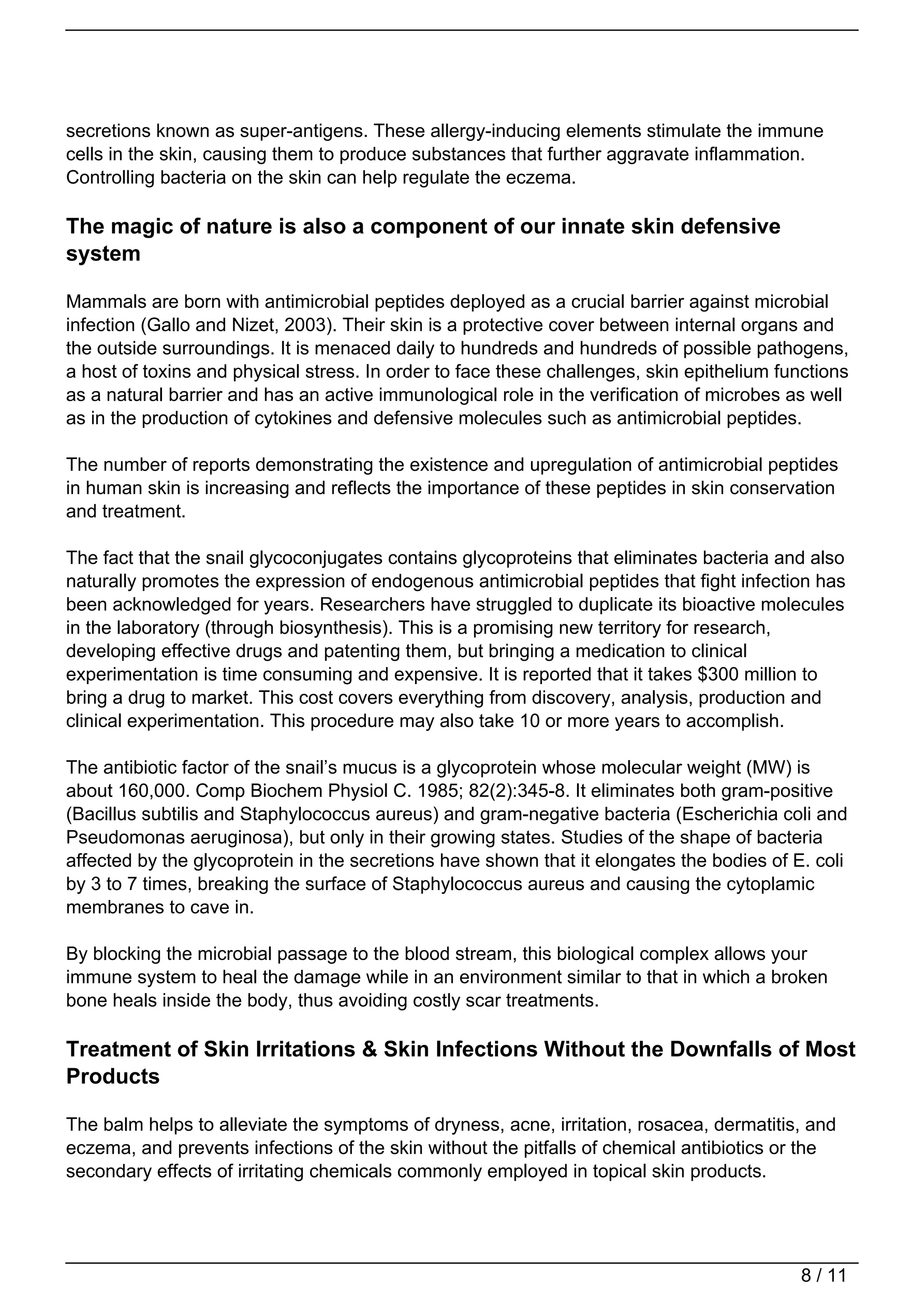 secretions known as super-antigens. These allergy-inducing elements stimulate the immune
cells in the skin, causing them to produce substances that further aggravate inflammation.
Controlling bacteria on the skin can help regulate the eczema.

The magic of nature is also a component of our innate skin defensive
system

Mammals are born with antimicrobial peptides deployed as a crucial barrier against microbial
infection (Gallo and Nizet, 2003). Their skin is a protective cover between internal organs and
the outside surroundings. It is menaced daily to hundreds and hundreds of possible pathogens,
a host of toxins and physical stress. In order to face these challenges, skin epithelium functions
as a natural barrier and has an active immunological role in the verification of microbes as well
as in the production of cytokines and defensive molecules such as antimicrobial peptides.

The number of reports demonstrating the existence and upregulation of antimicrobial peptides
in human skin is increasing and reflects the importance of these peptides in skin conservation
and treatment.

The fact that the snail glycoconjugates contains glycoproteins that eliminates bacteria and also
naturally promotes the expression of endogenous antimicrobial peptides that fight infection has
been acknowledged for years. Researchers have struggled to duplicate its bioactive molecules
in the laboratory (through biosynthesis). This is a promising new territory for research,
developing effective drugs and patenting them, but bringing a medication to clinical
experimentation is time consuming and expensive. It is reported that it takes $300 million to
bring a drug to market. This cost covers everything from discovery, analysis, production and
clinical experimentation. This procedure may also take 10 or more years to accomplish.

The antibiotic factor of the snail’s mucus is a glycoprotein whose molecular weight (MW) is
about 160,000. Comp Biochem Physiol C. 1985; 82(2):345-8. It eliminates both gram-positive
(Bacillus subtilis and Staphylococcus aureus) and gram-negative bacteria (Escherichia coli and
Pseudomonas aeruginosa), but only in their growing states. Studies of the shape of bacteria
affected by the glycoprotein in the secretions have shown that it elongates the bodies of E. coli
by 3 to 7 times, breaking the surface of Staphylococcus aureus and causing the cytoplamic
membranes to cave in.

By blocking the microbial passage to the blood stream, this biological complex allows your
immune system to heal the damage while in an environment similar to that in which a broken
bone heals inside the body, thus avoiding costly scar treatments.

Treatment of Skin Irritations & Skin Infections Without the Downfalls of Most
Products

The balm helps to alleviate the symptoms of dryness, acne, irritation, rosacea, dermatitis, and
eczema, and prevents infections of the skin without the pitfalls of chemical antibiotics or the
secondary effects of irritating chemicals commonly employed in topical skin products.




                                                                                            8 / 11
 