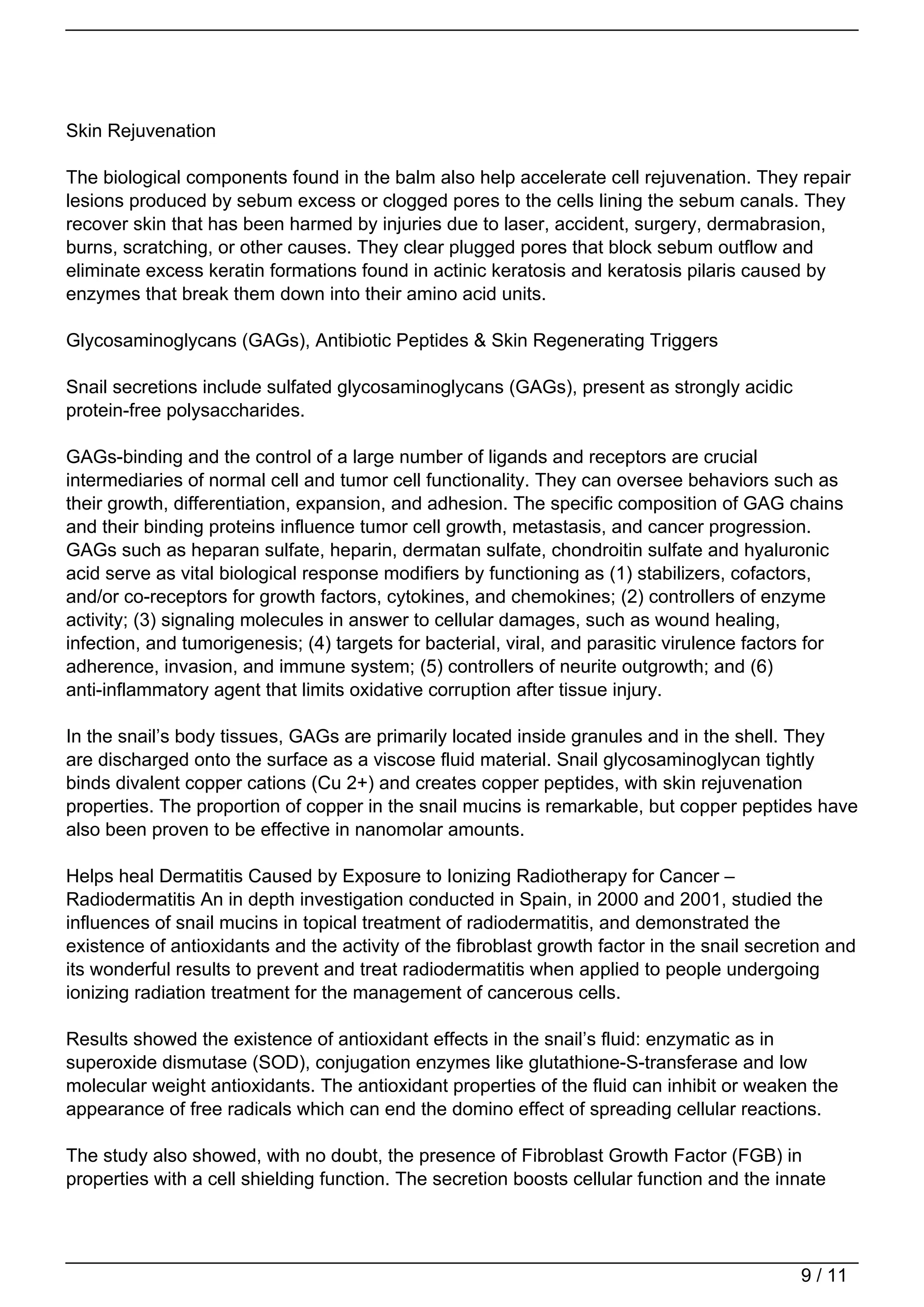 Skin Rejuvenation

The biological components found in the balm also help accelerate cell rejuvenation. They repair
lesions produced by sebum excess or clogged pores to the cells lining the sebum canals. They
recover skin that has been harmed by injuries due to laser, accident, surgery, dermabrasion,
burns, scratching, or other causes. They clear plugged pores that block sebum outflow and
eliminate excess keratin formations found in actinic keratosis and keratosis pilaris caused by
enzymes that break them down into their amino acid units.

Glycosaminoglycans (GAGs), Antibiotic Peptides & Skin Regenerating Triggers

Snail secretions include sulfated glycosaminoglycans (GAGs), present as strongly acidic
protein-free polysaccharides.

GAGs-binding and the control of a large number of ligands and receptors are crucial
intermediaries of normal cell and tumor cell functionality. They can oversee behaviors such as
their growth, differentiation, expansion, and adhesion. The specific composition of GAG chains
and their binding proteins influence tumor cell growth, metastasis, and cancer progression.
GAGs such as heparan sulfate, heparin, dermatan sulfate, chondroitin sulfate and hyaluronic
acid serve as vital biological response modifiers by functioning as (1) stabilizers, cofactors,
and/or co-receptors for growth factors, cytokines, and chemokines; (2) controllers of enzyme
activity; (3) signaling molecules in answer to cellular damages, such as wound healing,
infection, and tumorigenesis; (4) targets for bacterial, viral, and parasitic virulence factors for
adherence, invasion, and immune system; (5) controllers of neurite outgrowth; and (6)
anti-inflammatory agent that limits oxidative corruption after tissue injury.

In the snail’s body tissues, GAGs are primarily located inside granules and in the shell. They
are discharged onto the surface as a viscose fluid material. Snail glycosaminoglycan tightly
binds divalent copper cations (Cu 2+) and creates copper peptides, with skin rejuvenation
properties. The proportion of copper in the snail mucins is remarkable, but copper peptides have
also been proven to be effective in nanomolar amounts.

Helps heal Dermatitis Caused by Exposure to Ionizing Radiotherapy for Cancer –
Radiodermatitis An in depth investigation conducted in Spain, in 2000 and 2001, studied the
influences of snail mucins in topical treatment of radiodermatitis, and demonstrated the
existence of antioxidants and the activity of the fibroblast growth factor in the snail secretion and
its wonderful results to prevent and treat radiodermatitis when applied to people undergoing
ionizing radiation treatment for the management of cancerous cells.

Results showed the existence of antioxidant effects in the snail’s fluid: enzymatic as in
superoxide dismutase (SOD), conjugation enzymes like glutathione-S-transferase and low
molecular weight antioxidants. The antioxidant properties of the fluid can inhibit or weaken the
appearance of free radicals which can end the domino effect of spreading cellular reactions.

The study also showed, with no doubt, the presence of Fibroblast Growth Factor (FGB) in
properties with a cell shielding function. The secretion boosts cellular function and the innate




                                                                                             9 / 11
 