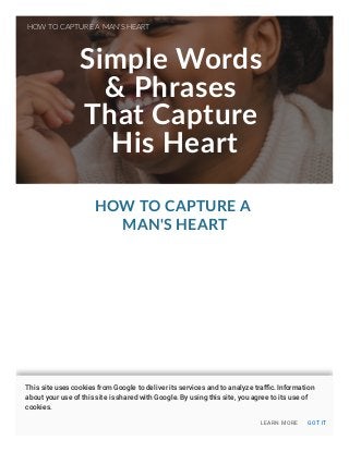 Simple Words
& Phrases
That Capture
His Heart
HOW TO CAPTURE A
MAN'S HEART
HOW TO CAPTURE A MAN'S HEART
LEARN MORE GOT IT
This site uses cookies from Google to deliver its services and to analyze traﬃc. Information
about your use of this site is shared with Google. By using this site, you agree to its use of
cookies.
 