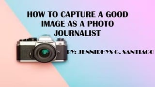 HOW TO CAPTURE A GOOD
IMAGE AS A PHOTO
JOURNALIST
BY: JENNIRHYS G. SANTIAGO
 