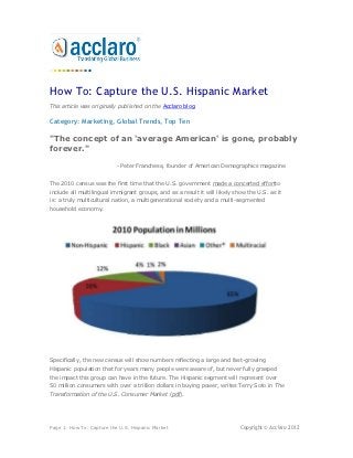 How To: Capture the U.S. Hispanic Market
This article was originally published on the Acclaro blog.

Category: Marketing, Global Trends, Top Ten

"The concept of an 'average American' is gone, probably
forever."

                           - Peter Franchese, founder of American Demographics magazine


The 2010 census was the first time that the U.S. government made a concerted effortto
include all multilingual immigrant groups, and as a result it will likely show the U.S. as it
is: a truly multicultural nation, a multigenerational society and a multi-segmented
household economy.




Specifically, the new census will show numbers reflecting a large and fast-growing
Hispanic population that for years many people were aware of, but never fully grasped
the impact this group can have in the future. The Hispanic segment will represent over
50 million consumers with over a trillion dollars in buying power, writes Terry Soto in The
Transformation of the U.S. Consumer Market (pdf).




Page 1: How To: Capture the U.S. Hispanic Market                            Copyright © Acclaro 2012
 