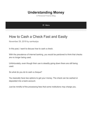 How to Cash a Check Fast and Easily
November 29, 2019 by samkadya
In this post, I want to discuss how to cash a check.
With the prevalence of internet banking, you would be pardoned to think that checks
are no longer being used.
Unfortunately, even though their use is steadily going down there are still being
used.
So what do you do to cash a cheque?
You basically have two options to get your money. The check can be cashed or
deposited into a bank account.
Just be mindful of the processing fees that some institutions may charge you.
Understanding Money
A Personal Finance Blog
 Menu
 