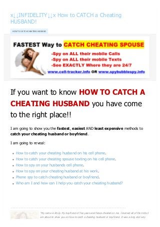 x↓↓INFIDELITY↓↓x How to CATCH a Cheating
HUSBAND!
If you want to know HOW TO CATCH A
CHEATING HUSBAND you have come
to the right place!!
I am going to show you the fastest, easiest AND least expensive methods to
catch your cheating husband or boyfriend.
I am going to reveal:
How to catch your cheating husband on his cell phone.
How to catch your cheating spouse texting on his cell phone.
How to spy on your husbands cell phone.
How to spy on your cheating husband at his work.
Phone spy to catch cheating husband or boyfriend.
Who am I and how can I help you catch your cheating husband?
------------------------------------------------------------------------------------------------------------------------------------------------------------------------------------------
HOW TO CATCH CHEATING HUSBAND
"My name is Emily. My boyfriend of five years and fiance cheated on me. I learned all of the tricks I
am about to show you on how to catch a cheating husband or boyfriend. It was a long and very
converted by Web2PDFConvert.com
 