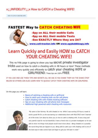 x↓↓INFIDELITY↓↓x How to CATCH a Cheating WIFE!
Learn Quickly and Easily HOW to CATCH
YOUR CHEATING WIFE!
This no frills page is going to show you top secret private investigator
tricks used on how to catch a cheating wife in 48 hours or less! These methods
work very quickly and efficiently to catch your cheating WIFE or
GIRLFRIEND. These tips are 100% FREE.
IF YOU LIKE AND USE THESE TIPS AND SECRETS ALL WE ASK IS YOU SHARE THEM VIA THE SHARE STRIP
BELOW SO OTHERS CAN ALSO LEARN HOW TO QUICKLY CATCH THEIR CHEATING WIFE OR GIRLFRIEND.
On this page you will learn:
Basics of catching a cheating wife or girlfriend
How to catch your cheating wife via her cell phone
Catch cheating wife with mobile tracking software
Spy on your cheating wife cell phone text messages
Additional high powered catch cheating wife resources
HOW TO CATCH CHEATING WIFE
Like 0
"My name is Dan Hermes. My wife cheated on me. While I was working 50 hours a week to
build a great life for us she was tearing our relationship down with MULTIPLE men! I learned
all of the tricks I am about to show you on how to catch a cheating wife. It was a long and
very painful road for me but thankfully I have a friend who is a private investigator so he was
able to show me things most people would never know about. Being cheated on is possibly
the worst thing that can happen to you. Being able to catch your wife cheating cold is one of
the best ways to take control back and begin to get your life back in order."
New 0 0 0 0 0
converted by Web2PDFConvert.com
 
