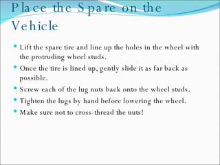 Place the Spare on the Vehicle Lift the spare tire and line up the holes in the wheel with the protruding wheel studs. Once the tire is lined up, gently slide it as far back as possible.  Screw each of the lug nuts back onto the wheel studs.  Tighten the lugs by hand before lowering the wheel. Make sure not to cross-thread the nuts!  