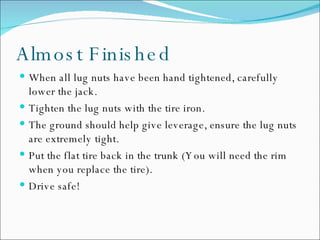 Almost Finished When all lug nuts have been hand tightened, carefully lower the jack. Tighten the lug nuts with the tire iron.  The ground should help give leverage, ensure the lug nuts are extremely tight.  Put the flat tire back in the trunk (You will need the rim when you replace the tire). Drive safe!  
