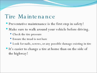 Tire Maintenance Preventative maintenance is the first step in safety! Make sure to walk around your vehicle before driving.  Check the tire pressure Ensure the tread is not bare Look for nails, screws, or any possible damage existing in tire It’s easier to change a tire at home than on the side of the highway! 