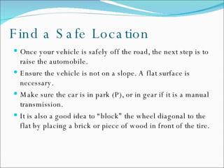 Find a Safe Location Once your vehicle is safely off the road, the next step is to raise the automobile.  Ensure the vehicle is not on a slope. A flat surface is necessary. Make sure the car is in park (P), or in gear if it is a manual transmission. It is also a good idea to “block” the wheel diagonal to the flat by placing a brick or piece of wood in front of the tire. 