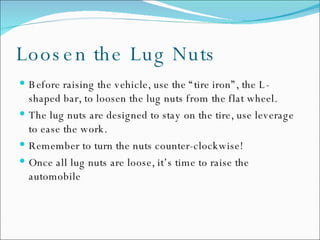 Loosen the Lug Nuts Before raising the vehicle, use the “tire iron”, the L-shaped bar, to loosen the lug nuts from the flat wheel.  The lug nuts are designed to stay on the tire, use leverage to ease the work. Remember to turn the nuts counter-clockwise!  Once all lug nuts are loose, it’s time to raise the automobile  