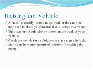 Raising the Vehicle A “jack” is usually located in the trunk of the car. You may need to check your manual if it is located elsewhere. The spare tire should also be located in the trunk of your vehicle. Check the vehicle for a solid, secure place to put the jack. Many cars have predetermined locations for jacking the car up.  