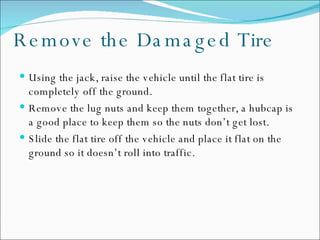 Remove the Damaged Tire Using the jack, raise the vehicle until the flat tire is completely off the ground.  Remove the lug nuts and keep them together, a hubcap is a good place to keep them so the nuts don’t get lost.  Slide the flat tire off the vehicle and place it flat on the ground so it doesn’t roll into traffic.  