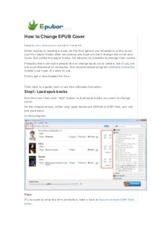 How to Change EPUB Cover
Posted by Jonny Greenwood on 3/31/2014 7:32:04 PM.
When buying or reading a book, at the first glance you intested in is the cover,
yes? For paper books after we choose one book we can't change the cover any
more. But unlike the paper books, for eBooks it's possible to change their covers.
Probably there are some people like to change epub cover calibre, but if you are
not so professional at computer, this recommended program Ultimate Converter
maybe your type. It's easy to use.
Firstly get it downloaded for free.
Then here is a guide how to use this Ultimate Converter.
Step1: Load epub books
Run this tool, then click "Add" button to load epub books you want to change
cover.
As the images shows, either your epub books are DRMed or DRM free, you can
still load them
to this program.
Tips:
If you want to strip the drm protection, take a look at how to remove DRM from
ePub.
 