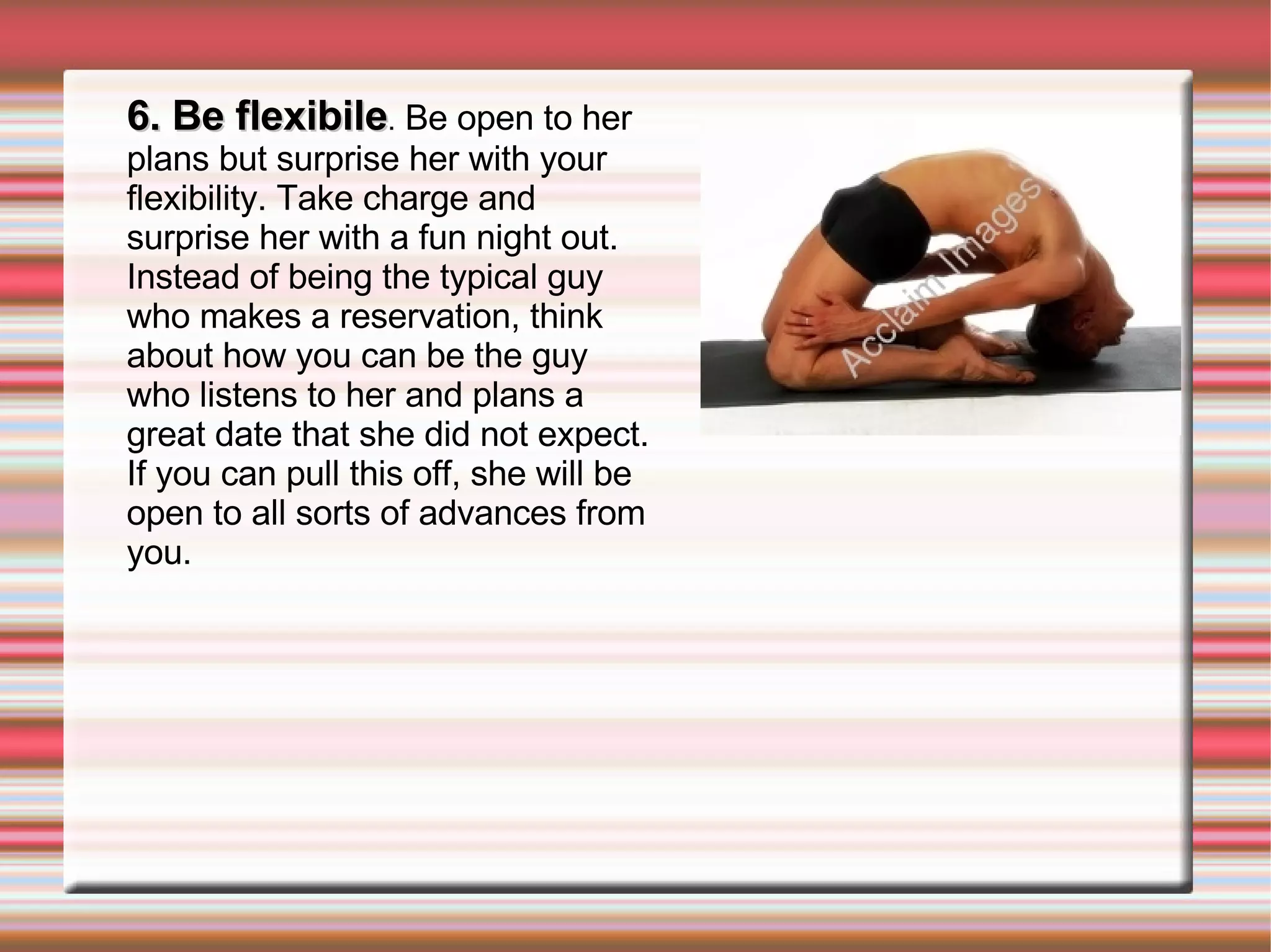 6. Be flexibile .  Be open to her plans but surprise her with your flexibility. Take charge and surprise her with a fun night out. Instead of being the typical guy who makes a reservation, think about how you can be the guy who listens to her and plans a great date that she did not expect. If you can pull this off, she will be open to all sorts of advances from you. 