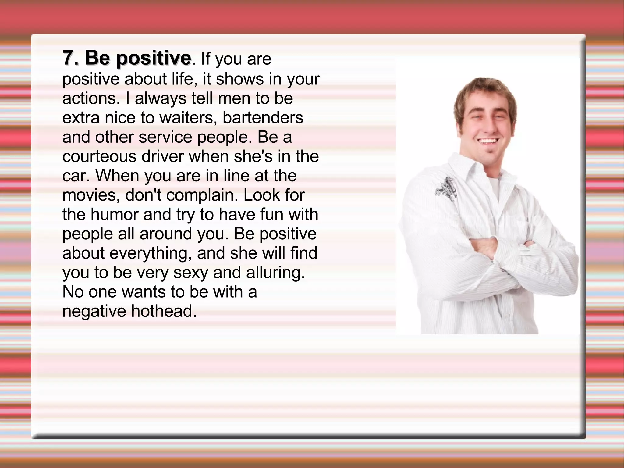 7. Be positive . If you are positive about life, it shows in your actions. I always tell men to be extra nice to waiters, bartenders and other service people. Be a courteous driver when she's in the car. When you are in line at the movies, don't complain. Look for the humor and try to have fun with people all around you. Be positive about everything, and she will find you to be very sexy and alluring. No one wants to be with a negative hothead. 