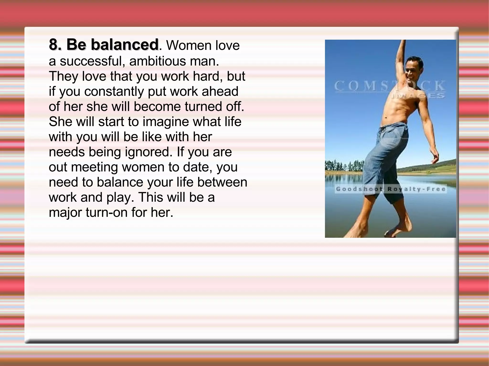 8. Be balanced . Women love a successful, ambitious man. They love that you work hard, but if you constantly put work ahead of her she will become turned off. She will start to imagine what life with you will be like with her needs being ignored. If you are out meeting women to date, you need to balance your life between work and play. This will be a major turn-on for her. 