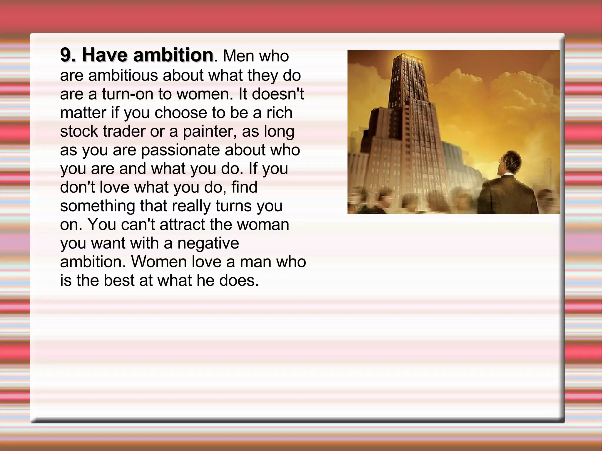 9. Have ambition . Men who are ambitious about what they do are a turn-on to women. It doesn't matter if you choose to be a rich stock trader or a painter, as long as you are passionate about who you are and what you do. If you don't love what you do, find something that really turns you on. You can't attract the woman you want with a negative ambition. Women love a man who is the best at what he does. 