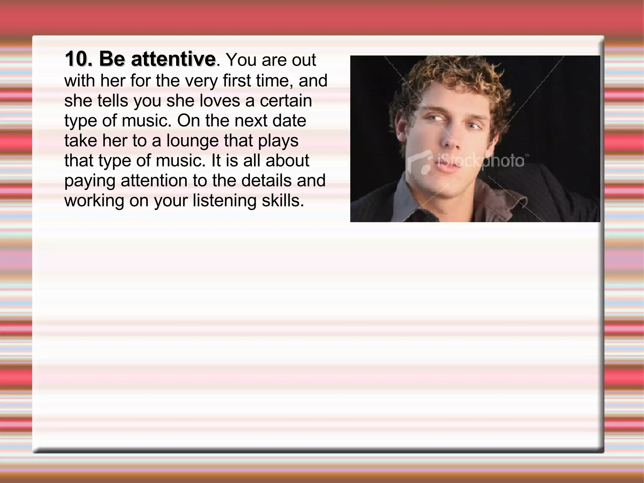 10. Be attentive . You are out with her for the very first time, and she tells you she loves a certain type of music. On the next date take her to a lounge that plays that type of music. It is all about paying attention to the details and working on your listening skills. 