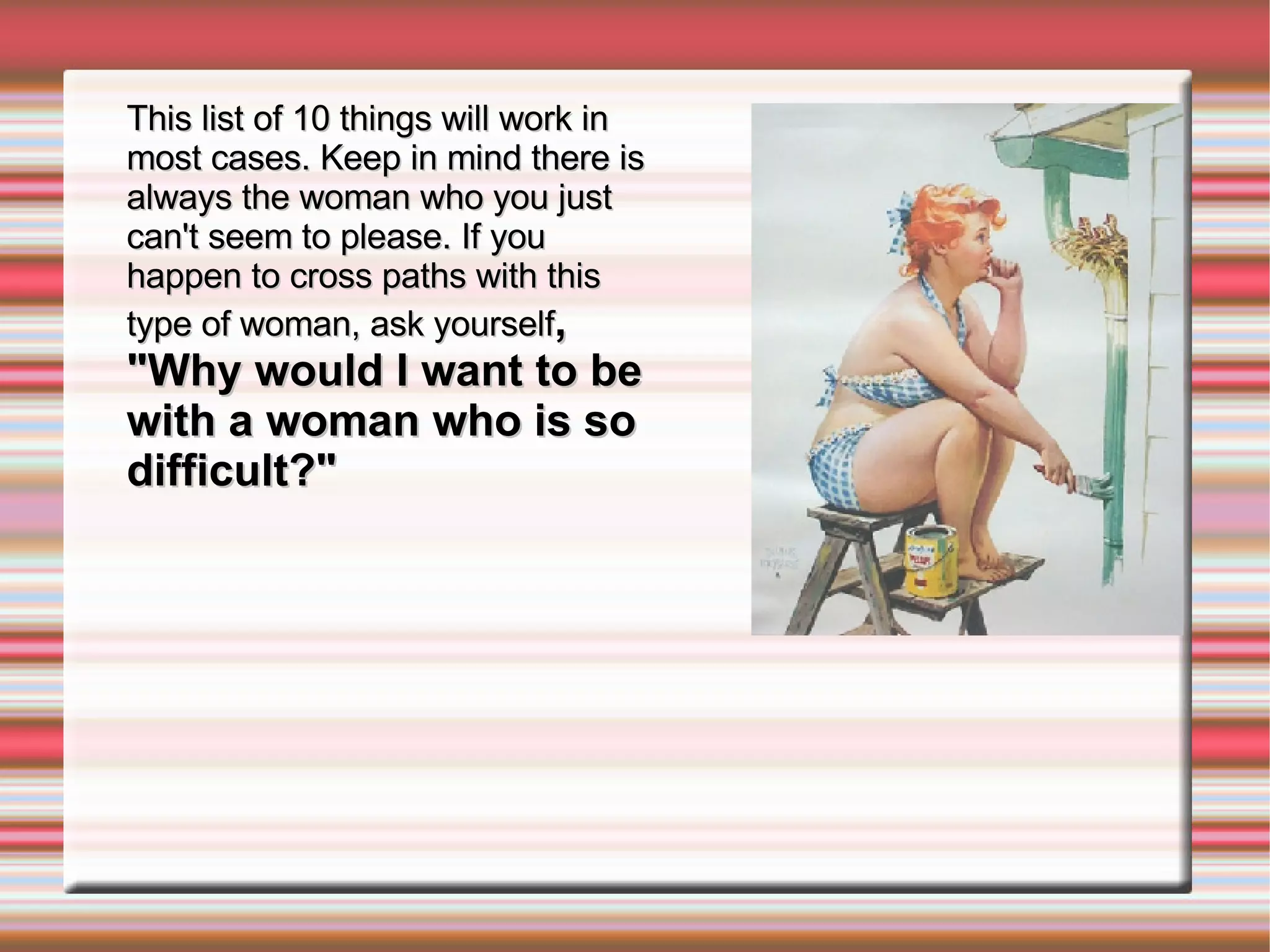 This list of 10 things will work in most cases. Keep in mind there is always the woman who you just can't seem to please. If you happen to cross paths with this type of woman, ask yourself , "Why would I want to be with a woman who is so difficult?" 