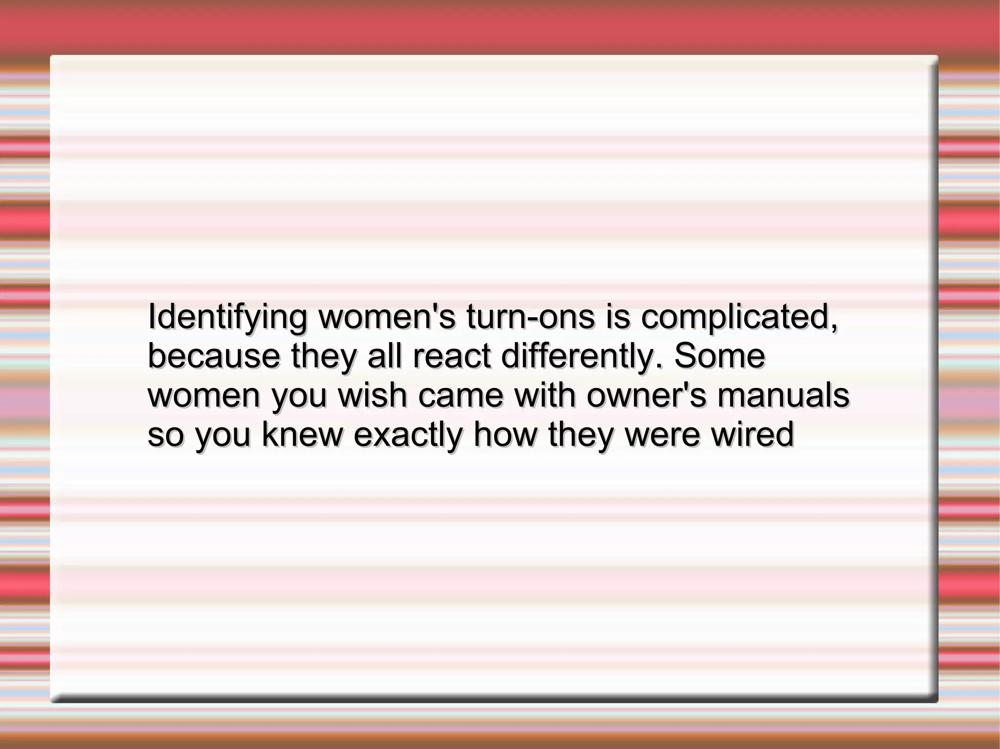 Identifying women's turn-ons is complicated, because they all react differently. Some women you wish came with owner's manuals so you knew exactly how they were wired 