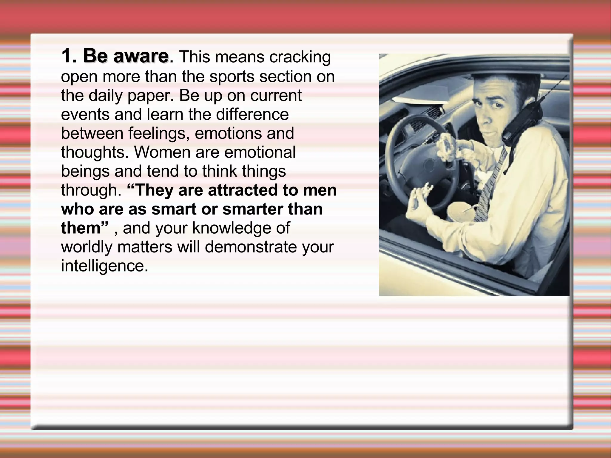 1.  Be aware .  This means cracking open more than the sports section on the daily paper. Be up on current events and learn the difference between feelings, emotions and thoughts. Women are emotional beings and tend to think things through.  “They are attracted to men who are as smart or smarter than them”  , and your knowledge of worldly matters will demonstrate your intelligence. 