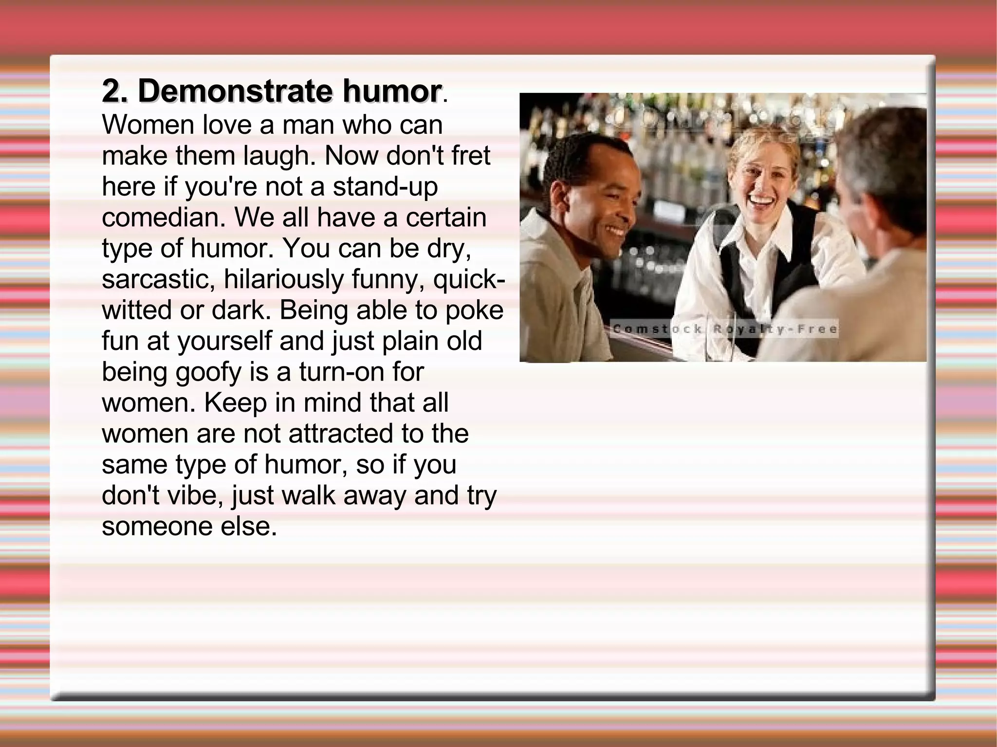 2. Demonstrate humor . Women love a man who can make them laugh. Now don't fret here if you're not a stand-up comedian. We all have a certain type of humor. You can be dry, sarcastic, hilariously funny, quick-witted or dark. Being able to poke fun at yourself and just plain old being goofy is a turn-on for women. Keep in mind that all women are not attracted to the same type of humor, so if you don't vibe, just walk away and try someone else. 