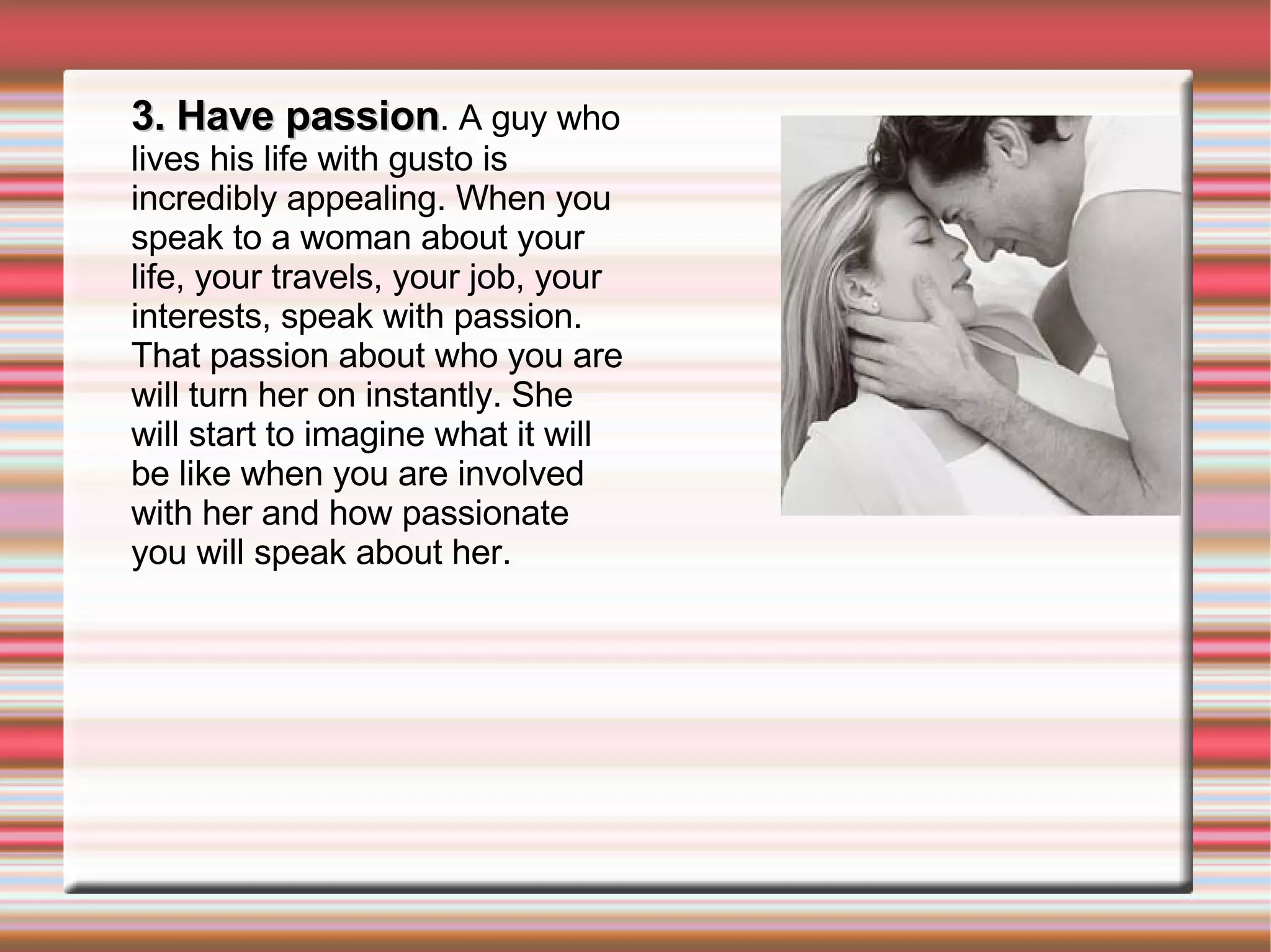 3. Have passion . A guy who lives his life with gusto is incredibly appealing. When you speak to a woman about your life, your travels, your job, your interests, speak with passion. That passion about who you are will turn her on instantly. She will start to imagine what it will be like when you are involved with her and how passionate you will speak about her. 