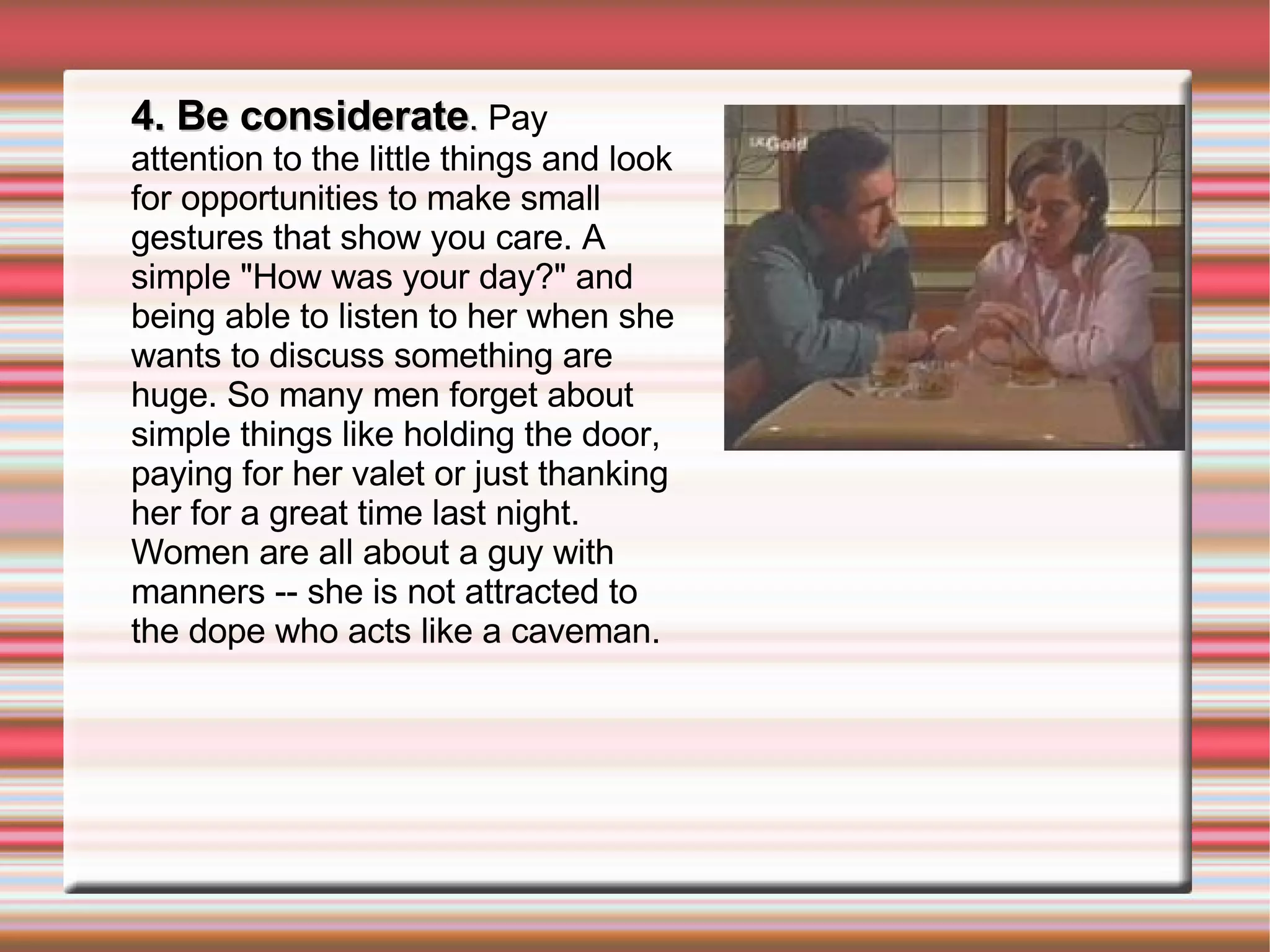 4. Be considerate .  Pay attention to the little things and look for opportunities to make small gestures that show you care. A simple "How was your day?" and being able to listen to her when she wants to discuss something are huge. So many men forget about simple things like holding the door, paying for her valet or just thanking her for a great time last night. Women are all about a guy with manners -- she is not attracted to the dope who acts like a caveman. 