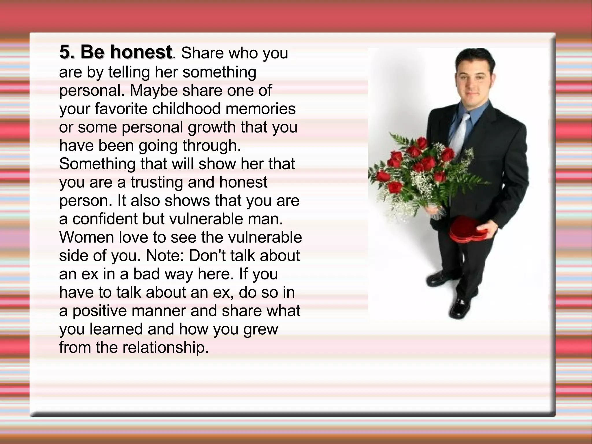 5. Be honest . Share who you are by telling her something personal. Maybe share one of your favorite childhood memories or some personal growth that you have been going through. Something that will show her that you are a trusting and honest person. It also shows that you are a confident but vulnerable man. Women love to see the vulnerable side of you. Note: Don't talk about an ex in a bad way here. If you have to talk about an ex, do so in a positive manner and share what you learned and how you grew from the relationship. 