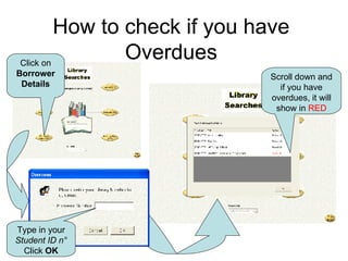 How to check if you have Overdues Click on Borrower Details Type in your  Student ID n ° Click  OK Scroll down and if you have overdues, it will show in  RED 