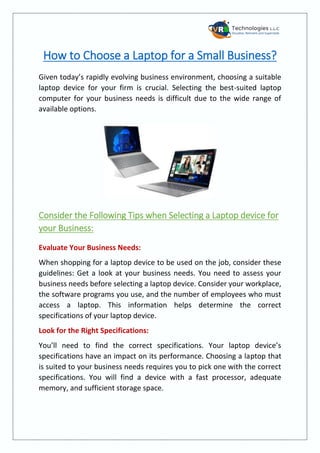 How to Choose a Laptop for a Small Business?
Given today’s rapidly evolving business environment, choosing a suitable
laptop device for your firm is crucial. Selecting the best-suited laptop
computer for your business needs is difficult due to the wide range of
available options.
Consider the Following Tips when Selecting a Laptop device for
your Business:
Evaluate Your Business Needs:
When shopping for a laptop device to be used on the job, consider these
guidelines: Get a look at your business needs. You need to assess your
business needs before selecting a laptop device. Consider your workplace,
the software programs you use, and the number of employees who must
access a laptop. This information helps determine the correct
specifications of your laptop device.
Look for the Right Specifications:
You’ll need to find the correct specifications. Your laptop device’s
specifications have an impact on its performance. Choosing a laptop that
is suited to your business needs requires you to pick one with the correct
specifications. You will find a device with a fast processor, adequate
memory, and sufficient storage space.
 