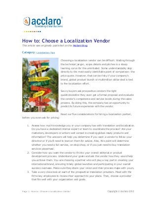 How to: Choose a Localization Vendor
This article was originally published on the Acclaro blog.

Category:    Localization Tips


                                   Choosing a localization vendor can be difficult. Wading through
                                   the technical jargon, scope details and pitches is a steep
                                   learning curve for the uninitiated. Some understandably skip
                                   directly to the most easily identifiable point of comparison: the
                                   price quote. However, that can be risky if your company’s
                                   brand, global product launch or multimillion dollar deal is tied
                                   to the localization effort.


                                   Savvy buyers ask prospective vendors the right
                                   questionsbefore they even get a formal proposal and evaluate
                                   the vendor’s competence and service levels during the sales
                                   process. By doing this, the company has an opportunity to
                                   predict its future experience with the vendor.


                                   Read our five considerations for hiring a localization partner,
before you even ask for pricing:


    1. Assess how much knowledge you or your company has with translation and localization.
        Do you have a dedicated internal expert or team to coordinate the process? Are your
        marketers, developers or writers well versed in creating global-ready products and
        information? The answers will help you determine if you want a vendor to follow your
        direction or if you’ll need to lean on them for advice. Also, this point will determine
        whether you need a full service, on-stop shop, or if you just need to buy translation
        services piecemeal.
    2. Consider how you want the vendor to fit into your overall editorial or product
        development process. Understand your goals and ask the vendor how they would help
        you achieve them. You are choosing a partner who will play a key part in creating your
        international brand, ensuring timely global launches and participating in your overall
        success overseas. Make sure they share your vision and their process maps with yours.
    3. Take a very close look at each of the prospective translation providers. Meet with the
        firms key employees to review their approach to your plans. Then, choose a provider
        that fits well with your organization and goals.



Page 1: How to: Choose a Localization Vendor                                Copyright © Acclaro 2012
 