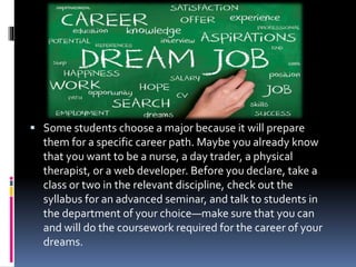  Some students choose a major because it will prepare
them for a specific career path. Maybe you already know
that you want to be a nurse, a day trader, a physical
therapist, or a web developer. Before you declare, take a
class or two in the relevant discipline, check out the
syllabus for an advanced seminar, and talk to students in
the department of your choice—make sure that you can
and will do the coursework required for the career of your
dreams.
 