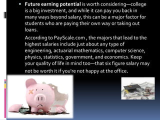 Future earning potential is worth considering—college
is a big investment, and while it can pay you back in
many ways beyond salary, this can be a major factor for
students who are paying their own way or taking out
loans.
According to PayScale.com , the majors that lead to the
highest salaries include just about any type of
engineering, actuarial mathematics, computer science,
physics, statistics, government, and economics. Keep
your quality of life in mind too—that six figure salary may
not be worth it if you're not happy at the office.
 